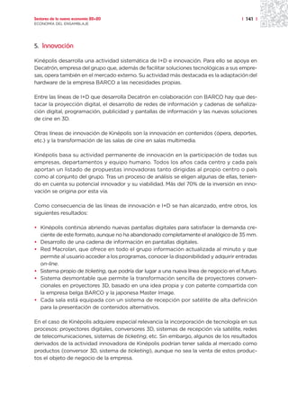 Sectores de la nueva economía 20+20                                                    | 141 |
ECONOMÍA DEL ENSAMBLAJE




5. Innovación

Kinépolis desarrolla una actividad sistemática de I+D e innovación. Para ello se apoya en
Decatrón, empresa del grupo que, además de facilitar soluciones tecnológicas a sus empre-
sas, opera también en el mercado externo. Su actividad más destacada es la adaptación del
hardware de la empresa BARCO a las necesidades propias.

Entre las líneas de I+D que desarrolla Decatrón en colaboración con BARCO hay que des-
tacar la proyección digital, el desarrollo de redes de información y cadenas de señaliza-
ción digital, programación, publicidad y pantallas de información y las nuevas soluciones
de cine en 3D.

Otras líneas de innovación de Kinépolis son la innovación en contenidos (ópera, deportes,
etc.) y la transformación de las salas de cine en salas multimedia.

Kinépolis basa su actividad permanente de innovación en la participación de todas sus
empresas, departamentos y equipo humano. Todos los años cada centro y cada país
aportan un listado de propuestas innovadoras tanto dirigidas al propio centro o país
como al conjunto del grupo. Tras un proceso de análisis se eligen algunas de ellas, tenien-
do en cuenta su potencial innovador y su viabilidad. Más del 70% de la inversión en inno-
vación se origina por esta vía.

Como consecuencia de las líneas de innovación e I+D se han alcanzado, entre otros, los
siguientes resultados:

• Kinépolis continúa abriendo nuevas pantallas digitales para satisfacer la demanda cre-
  ciente de este formato, aunque no ha abandonado completamente el analógico de 35 mm.
• Desarrollo de una cadena de información en pantallas digitales.
• Red Macrolan, que ofrece en todo el grupo información actualizada al minuto y que
  permite al usuario acceder a los programas, conocer la disponibilidad y adquirir entradas
  on-line.
• Sistema propio de ticketing, que podría dar lugar a una nueva línea de negocio en el futuro.
• Sistema desmontable que permite la transformación sencilla de proyectores conven-
  cionales en proyectores 3D, basado en una idea propia y con patente compartida con
  la empresa belga BARCO y la japonesa Master Image.
• Cada sala está equipada con un sistema de recepción por satélite de alta definición
  para la presentación de contenidos alternativos.

En el caso de Kinépolis adquiere especial relevancia la incorporación de tecnología en sus
procesos: proyectores digitales, conversores 3D, sistemas de recepción vía satélite, redes
de telecomunicaciones, sistemas de ticketing, etc. Sin embargo, algunos de los resultados
derivados de la actividad innovadora de Kinépolis podrían tener salida al mercado como
productos (conversor 3D, sistema de ticketing), aunque no sea la venta de estos produc-
tos el objeto de negocio de la empresa.
 