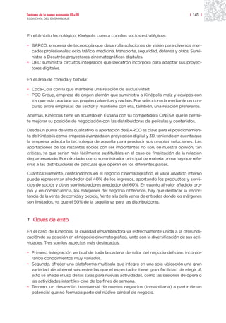 Sectores de la nueva economía 20+20                                                    | 143 |
ECONOMÍA DEL ENSAMBLAJE




En el ámbito tecnológico, Kinépolis cuenta con dos socios estratégicos:

• BARCO: empresa de tecnología que desarrolla soluciones de visión para diversos mer-
  cados profesionales: ocio, tráfico, medicina, transporte, seguridad, defensa y otros. Sumi-
  nistra a Decatrón proyectores cinematográficos digitales.
• DEL: suministra circuitos integrados que Decatrón incorpora para adaptar sus proyec-
  tores digitales.

En el área de comida y bebida:

• Coca-Cola con la que mantiene una relación de exclusividad.
• PCO Group, empresa de origen alemán que suministra a Kinépolis maíz y equipos con
  los que esta produce sus propias palomitas y nachos. Fue seleccionada mediante un con-
  curso entre empresas del sector y mantiene con ella, también, una relación preferente.

Además, Kinépolis tiene un acuerdo en España con su competidora CINESA que le permi-
te mejorar su posición de negociación con las distribuidoras de películas y contenidos.

Desde un punto de vista cualitativo la aportación de BARCO es clave para el posicionamien-
to de Kinépolis como empresa avanzada en proyección digital y 3D, teniendo en cuenta que
la empresa adapta la tecnología de aquella para producir sus propias soluciones. Las
aportaciones de los restantes socios con ser importantes no son, en nuestra opinión, tan
críticas, ya que serían más fácilmente sustituibles en el caso de finalización de la relación
de partenariado. Por otro lado, como suministrador principal de materia prima hay que refe-
rirse a las distribuidoras de películas que operan en los diferentes países.

Cuantitativamente, centrándonos en el negocio cinematográfico, el valor añadido interno
puede representar alrededor del 40% de los ingresos, aportando los productos y servi-
cios de socios y otros suministradores alrededor del 60%. En cuanto al valor añadido pro-
pio y, en consecuencia, los márgenes del negocio obtenidos, hay que destacar la impor-
tancia de la venta de comida y bebida, frente a la de la venta de entradas donde los márgenes
son limitados, ya que el 50% de la taquilla va para las distribuidoras.



7. Claves de éxito

En el caso de Kinepolis, la cualidad ensambladora va estrechamente unida a la profundi-
zación de su posición en el negocio cinematográfico, junto con la diversificación de sus acti-
vidades. Tres son los aspectos más destacados:

• Primero, integración vertical de toda la cadena de valor del negocio del cine, incorpo-
  rando conocimientos muy variados.
• Segundo, ofrecer una plataforma multisala que integra en una sola ubicación una gran
  variedad de alternativas entre las que el espectador tiene gran facilidad de elegir. A
  esto se añade el uso de las salas para nuevas actividades, como las sesiones de ópera o
  las actividades infantiles-cine de los fines de semana.
• Tercero, un desarrollo transversal de nuevos negocios (inmobiliario) a partir de un
  potencial que no formaba parte del núcleo central de negocio.
 