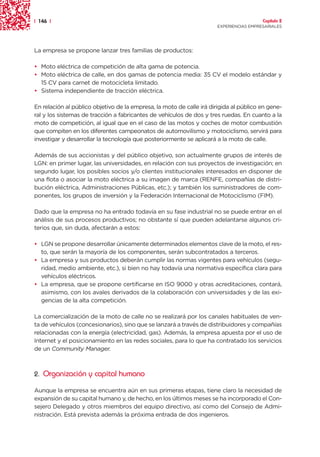 | 146 |                                                                                 Capítulo 2
                                                                      EXPERIENCIAS EMPRESARIALES




La empresa se propone lanzar tres familias de productos:

• Moto eléctrica de competición de alta gama de potencia.
• Moto eléctrica de calle, en dos gamas de potencia media: 35 CV el modelo estándar y
  15 CV para carnet de motocicleta limitado.
• Sistema independiente de tracción eléctrica.

En relación al público objetivo de la empresa, la moto de calle irá dirigida al público en gene-
ral y los sistemas de tracción a fabricantes de vehículos de dos y tres ruedas. En cuanto a la
moto de competición, al igual que en el caso de las motos y coches de motor combustión
que compiten en los diferentes campeonatos de automovilismo y motociclismo, servirá para
investigar y desarrollar la tecnología que posteriormente se aplicará a la moto de calle.

Además de sus accionistas y del público objetivo, son actualmente grupos de interés de
LGN: en primer lugar, las universidades, en relación con sus proyectos de investigación; en
segundo lugar, los posibles socios y/o clientes institucionales interesados en disponer de
una flota o asociar la moto eléctrica a su imagen de marca (RENFE, compañías de distri-
bución eléctrica, Administraciones Públicas, etc.); y también los suministradores de com-
ponentes, los grupos de inversión y la Federación Internacional de Motociclismo (FIM).

Dado que la empresa no ha entrado todavía en su fase industrial no se puede entrar en el
análisis de sus procesos productivos; no obstante sí que pueden adelantarse algunos cri-
terios que, sin duda, afectarán a estos:

• LGN se propone desarrollar únicamente determinados elementos clave de la moto, el res-
  to, que serán la mayoría de los componentes, serán subcontratados a terceros.
• La empresa y sus productos deberán cumplir las normas vigentes para vehículos (segu-
  ridad, medio ambiente, etc.), si bien no hay todavía una normativa específica clara para
  vehículos eléctricos.
• La empresa, que se propone certificarse en ISO 9000 y otras acreditaciones, contará,
  asimismo, con los avales derivados de la colaboración con universidades y de las exi-
  gencias de la alta competición.

La comercialización de la moto de calle no se realizará por los canales habituales de ven-
ta de vehículos (concesionarios), sino que se lanzará a través de distribuidores y compañías
relacionadas con la energía (electricidad, gas). Además, la empresa apuesta por el uso de
Internet y el posicionamiento en las redes sociales, para lo que ha contratado los servicios
de un Community Manager.



2. Organización y capital humano

Aunque la empresa se encuentra aún en sus primeras etapas, tiene claro la necesidad de
expansión de su capital humano y, de hecho, en los últimos meses se ha incorporado el Con-
sejero Delegado y otros miembros del equipo directivo, así como del Consejo de Admi-
nistración. Está prevista además la próxima entrada de dos ingenieros.
 