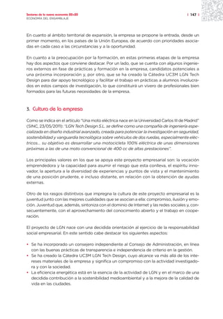 Sectores de la nueva economía 20+20                                                    | 147 |
ECONOMÍA DEL ENSAMBLAJE




En cuanto al ámbito territorial de expansión, la empresa se propone la entrada, desde un
primer momento, en los países de la Unión Europea, de acuerdo con prioridades asocia-
das en cada caso a las circunstancias y a la oportunidad.

En cuanto a la preocupación por la formación, en estas primeras etapas de la empresa
hay dos aspectos que conviene destacar. Por un lado, que se cuenta con algunos ingenie-
ros externos en fase de prácticas y formación en la empresa, candidatos potenciales a
una próxima incorporación y, por otro, que se ha creado la Cátedra UC3M LGN Tech
Design para dar apoyo tecnológico y facilitar el trabajo en prácticas a alumnos involucra-
dos en estos campos de investigación, lo que constituirá un vivero de profesionales bien
formados para las futuras necesidades de la empresa.



3. Cultura de la empresa

Como se indica en el artículo “Una moto eléctrica nace en la Universidad Carlos III de Madrid”
(SINC, 23/05/2011): “LGN Tech Design S.L. se define como una compañía de ingeniería espe-
cializada en diseño industrial avanzado, creada para potenciar la investigación en seguridad,
sostenibilidad y vanguardia tecnológica sobre vehículos de dos ruedas, especialmente eléc-
tricos… su objetivo es desarrollar una motocicleta 100% eléctrica de unas dimensiones
próximas a las de una moto convencional de 400 cc de altas prestaciones”.

Los principales valores en los que se apoya este proyecto empresarial son: la vocación
emprendedora y la capacidad para asumir el riesgo que esta conlleva, el espíritu inno-
vador, la apertura a la diversidad de experiencias y puntos de vista y el mantenimiento
de una posición prudente, e incluso distante, en relación con la obtención de ayudas
externas.

Otro de los rasgos distintivos que impregna la cultura de este proyecto empresarial es la
juventud junto con las mejores cualidades que se asocian a ella: compromiso, ilusión y emo-
ción. Juventud que, además, sintoniza con el dominio de Internet y las redes sociales y, con-
secuentemente, con el aprovechamiento del conocimiento abierto y el trabajo en coope-
ración.

El proyecto de LGN nace con una decidida orientación al ejercicio de la responsabilidad
social empresarial. En este sentido cabe destacar los siguientes aspectos:

• Se ha incorporado un consejero independiente al Consejo de Administración, en línea
  con las buenas prácticas de transparencia e independencia de criterio en la gestión.
• Se ha creado la Cátedra UC3M LGN Tech Design, cuyo alcance va más allá de los inte-
  reses materiales de la empresa y significa un compromiso con la actividad investigado-
  ra y con la sociedad.
• La eficiencia energética está en la esencia de la actividad de LGN y en el marco de una
  decidida contribución a la sostenibilidad medioambiental y a la mejora de la calidad de
  vida en las ciudades.
 