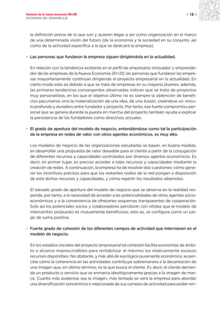 Sectores de la nueva economía 20+20                                                    | 13 |
ECONOMÍA DEL ENSAMBLAJE




  la definición previa de lo que son y quieren llegar a ser como organización en el marco
  de una determinada visión del futuro (de la economía y la sociedad en su conjunto, así
  como de la actividad específica a la que se dedicará la empresa).

· Las personas que fundaron la empresa siguen dirigiéndola en la actualidad.

  En relación con la tendencia existente en el perfil de empresario innovador y emprende-
  dor de las empresas de la Nueva Economía 20+20, las personas que fundaron las empre-
  sas mayoritariamente continúan dirigiendo el proyecto empresarial en la actualidad. En
  cierto modo esto es debido a que se trata de empresas en su mayoría jóvenes; además,
  las primeras tendencias convergentes observadas indican que se trata de proyectos
  muy personalistas, en los que el objetivo último no es siempre la obtención de benefi-
  cios pecuniarios sino la materialización de una idea, de una ilusión, creándose un víncu-
  lo profundo y duradero entre fundador y proyecto. Por tanto, ese fuerte compromiso per-
  sonal que se genera durante la puesta en marcha del proyecto también ayuda a explicar
  la persistencia de los fundadores como directivos actuales.

· El grado de apertura del modelo de negocio, entendiéndose como tal la participación
  de la empresa en redes de valor con otros agentes económicos, es muy alto.

  Los modelos de negocio de las organizaciones estudiadas se basan, en buena medida,
  en desarrollar una propuesta de valor deseable para el cliente a partir de la conjugación
  de diferentes recursos y capacidades controlados por diversos agentes económicos. Es
  decir, en primer lugar, es preciso acceder a tales recursos y capacidades mediante la
  creación de redes. A continuación, la empresa ha de resolver dos cuestiones: cómo gene-
  rar los incentivos precisos para que los restantes nodos de la red pongan a disposición
  de esta dichos recursos y capacidades, y cómo repartir los resultados obtenidos.

  El elevado grado de apertura del modelo de negocio que se observa en la realidad res-
  ponde, por tanto, a la necesidad de acceder a las potencialidades de otros agentes socio-
  económicos y a la conveniencia de ofrecerles esquemas transparentes de cooperación.
  Solo así los potenciales socios y colaboradores percibirán con nitidez que el modelo de
  intercambio propuesto es mutuamente beneficioso, esto es, se configura como un jue-
  go de suma positiva.

· Fuerte grado de cohesión de los diferentes campos de actividad que intervienen en el
  modelo de negocio.

  En los estadios iniciales del proyecto empresarial tal cohesión facilita economías de ámbi-
  to o alcance imprescindibles para rentabilizar al máximo los relativamente escasos
  recursos disponibles. No obstante, y más allá de esa lógica puramente económica, se per-
  cibe cómo la coherencia en las actividades contribuye sobremanera a la decantación de
  una imagen que, en último término, es la que busca el cliente. Es decir, el cliente deman-
  da un producto o servicio que se enmarca ideológicamente gracias a la imagen de mar-
  ca. Cuanto más poderosa sea la imagen, más tentada se verá la empresa para abordar
  una diversificación concéntrica o relacionada de sus campos de actividad para poder ren-
 