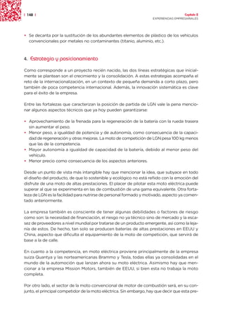 | 148 |                                                                               Capítulo 2
                                                                    EXPERIENCIAS EMPRESARIALES




• Se decanta por la sustitución de los abundantes elementos de plástico de los vehículos
  convencionales por metales no contaminantes (titanio, aluminio, etc.).



4. Estrategia y posicionamiento

Como corresponde a un proyecto recién nacido, las dos líneas estratégicas que inicial-
mente se plantean son el crecimiento y la consolidación. A estas estrategias acompaña el
reto de la internacionalización, en un contexto de pequeña demanda a corto plazo, pero
también de poca competencia internacional. Además, la innovación sistemática es clave
para el éxito de la empresa.

Entre las fortalezas que caracterizan la posición de partida de LGN vale la pena mencio-
nar algunos aspectos técnicos que ya hoy pueden garantizarse:

• Aprovechamiento de la frenada para la regeneración de la batería con la rueda trasera
  sin aumentar el peso.
• Menor peso, a igualdad de potencia y de autonomía, como consecuencia de la capaci-
  dad de regeneración y otras mejoras. La moto de competición de LGN pesa 100 kg menos
  que las de la competencia.
• Mayor autonomía a igualdad de capacidad de la batería, debido al menor peso del
  vehículo.
• Menor precio como consecuencia de los aspectos anteriores.

Desde un punto de vista más intangible hay que mencionar la idea, que subyace en todo
el diseño del producto, de que lo sostenible y ecológico no está reñido con la emoción del
disfrute de una moto de altas prestaciones. El placer de pilotar esta moto eléctrica puede
superar al que se experimenta en las de combustión de una gama equivalente. Otra forta-
leza de LGN es la facilidad para nutrirse de personal formado y motivado, aspecto ya comen-
tado anteriormente.

La empresa también es consciente de tener algunas debilidades o factores de riesgo
como son: la necesidad de financiación, el riesgo no ya técnico sino de mercado y la esca-
sez de proveedores a nivel mundial por tratarse de un producto emergente, así como la leja-
nía de estos. De hecho, tan solo se producen baterías de altas prestaciones en EEUU y
China, aspecto que dificulta el equipamiento de la moto de competición, que servirá de
base a la de calle.

En cuanto a la competencia, en moto eléctrica proviene principalmente de la empresa
suiza Quantya y las norteamericanas Brammo y Tesla, todas ellas ya consolidadas en el
mundo de la automoción que lanzan ahora su moto eléctrica. Asimismo hay que men-
cionar a la empresa Mission Motors, también de EEUU, si bien esta no trabaja la moto
completa.

Por otro lado, el sector de la moto convencional de motor de combustión será, en su con-
junto, el principal competidor de la moto eléctrica. Sin embargo, hay que decir que esta pre-
 