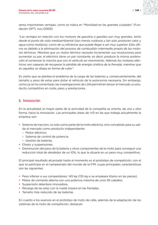 Sectores de la nueva economía 20+20                                                    | 149 |
ECONOMÍA DEL ENSAMBLAJE




senta importantes ventajas, como se indica en “Movilidad en las grandes ciudades” (Fun-
dación OPTI, nov./2009):

“Las ventajas en relación con los motores de gasolina o gasóleo son muy grandes, tanto
desde el punto de vista medioambiental (son menos ruidosos y tan solo producen calor y
agua como residuos), como de su eficiencia que puede llegar a ser muy superior. Esto últi-
mo es debido a la eliminación del proceso de combustión intermedio propio de los moto-
res térmicos. Mientras que un motor térmico necesita incrementar sus revoluciones para
aumentar su par, el eléctrico tiene un par constante, es decir, produce la misma acelera-
ción al comenzar la marcha que con el vehículo en movimiento. Además los motores eléc-
tricos son capaces de recuperar la pérdida de energía cinética de la frenada, mientras que
en aquellos se disipa en forma de calor”.

Es cierto que se plantea el problema de la carga de las baterías y, consecuentemente, del
tamaño y peso de estas para dotar al vehículo de la autonomía necesaria. Sin embargo,
como ya se ha comentado, las investigaciones de LGN permitirán lanzar al mercado un pro-
ducto competitivo en coste, peso y prestaciones.



5. Innovación

En la actualidad, la mayor parte de la actividad de la compañía se orienta, de una u otra
forma, hacia la innovación. Las principales áreas de I+D en las que trabaja actualmente la
empresa son:

• Sistema de tracción, no solo como parte de la moto eléctrica, sino concebido para su sali-
  da al mercado como producto independiente:
  – Motor eléctrico.
  – Sistema de control de potencia.
  – Gestión de baterías.
• Chasis y suspensiones.
• Disminución del peso de la batería y otros componentes de la moto para conseguir una
  reducción total de alrededor de un 10%, lo que la situaría en un peso muy competitivo.

El principal resultado alcanzado hasta el momento es el prototipo de competición, con el
que se participa en el campeonato del mundo de la FIM, cuyas principales características
son las siguientes:

•   Peso inferior a sus competidores: 145 kg (135 kg si se empleara titanio en las piezas).
•   Motor de corriente alterna con una potencia máxima de unos 95 caballos.
•   Suspensión delantera innovadora.
•   Recarga de las pilas con la rueda trasera en las frenadas.
•   Tamaño más reducido de las baterías.

En cuanto a los avances en el prototipo de moto de calle, además de la adaptación de los
sistemas de la moto de competición, destacan:
 