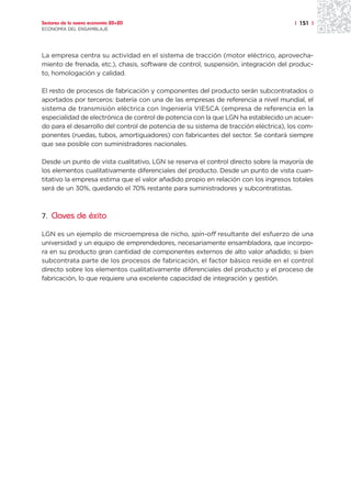 Sectores de la nueva economía 20+20                                                  | 151 |
ECONOMÍA DEL ENSAMBLAJE




La empresa centra su actividad en el sistema de tracción (motor eléctrico, aprovecha-
miento de frenada, etc.), chasis, software de control, suspensión, integración del produc-
to, homologación y calidad.

El resto de procesos de fabricación y componentes del producto serán subcontratados o
aportados por terceros: batería con una de las empresas de referencia a nivel mundial, el
sistema de transmisión eléctrica con Ingeniería VIESCA (empresa de referencia en la
especialidad de electrónica de control de potencia con la que LGN ha establecido un acuer-
do para el desarrollo del control de potencia de su sistema de tracción eléctrica), los com-
ponentes (ruedas, tubos, amortiguadores) con fabricantes del sector. Se contará siempre
que sea posible con suministradores nacionales.

Desde un punto de vista cualitativo, LGN se reserva el control directo sobre la mayoría de
los elementos cualitativamente diferenciales del producto. Desde un punto de vista cuan-
titativo la empresa estima que el valor añadido propio en relación con los ingresos totales
será de un 30%, quedando el 70% restante para suministradores y subcontratistas.



7. Claves de éxito

LGN es un ejemplo de microempresa de nicho, spin-off resultante del esfuerzo de una
universidad y un equipo de emprendedores, necesariamente ensambladora, que incorpo-
ra en su producto gran cantidad de componentes externos de alto valor añadido; si bien
subcontrata parte de los procesos de fabricación, el factor básico reside en el control
directo sobre los elementos cualitativamente diferenciales del producto y el proceso de
fabricación, lo que requiere una excelente capacidad de integración y gestión.
 