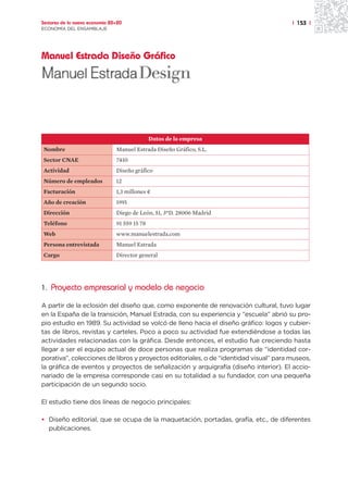 Sectores de la nueva economía 20+20                                                    | 153 |
ECONOMÍA DEL ENSAMBLAJE




Manuel Estrada Diseño Gráfico




                                               Datos de la empresa
Nombre                          Manuel Estrada Diseño Gráfico, S.L.
Sector CNAE                     7410
Actividad                       Diseño gráfico
Número de empleados             12
Facturación                     1,3 millones ¤
Año de creación                 1991
Dirección                       Diego de León, 51, 3ºD. 28006 Madrid
Teléfono                        91 559 15 78
Web                             www.manuelestrada.com
Persona entrevistada            Manuel Estrada
Cargo                           Director general




1. Proyecto empresarial y modelo de negocio

A partir de la eclosión del diseño que, como exponente de renovación cultural, tuvo lugar
en la España de la transición, Manuel Estrada, con su experiencia y “escuela” abrió su pro-
pio estudio en 1989. Su actividad se volcó de lleno hacia el diseño gráfico: logos y cubier-
tas de libros, revistas y carteles. Poco a poco su actividad fue extendiéndose a todas las
actividades relacionadas con la gráfica. Desde entonces, el estudio fue creciendo hasta
llegar a ser el equipo actual de doce personas que realiza programas de “identidad cor-
porativa”, colecciones de libros y proyectos editoriales, o de “identidad visual” para museos,
la gráfica de eventos y proyectos de señalización y arquigrafía (diseño interior). El accio-
nariado de la empresa corresponde casi en su totalidad a su fundador, con una pequeña
participación de un segundo socio.

El estudio tiene dos líneas de negocio principales:

• Diseño editorial, que se ocupa de la maquetación, portadas, grafía, etc., de diferentes
  publicaciones.
 