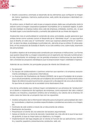 | 154 |                                                                                        Capítulo 2
                                                                            EXPERIENCIAS EMPRESARIALES




• Diseño corporativo, orientado al desarrollo de los elementos que configuran la imagen
  de marca: logotipos, memoria, publicaciones, web, estilo de empresa e identidad cor-
  porativa, etc.

En ambos casos, el diseño en web ocupa un espacio propio, dado que, actualmente, tanto la
edición como la imagen corporativa quedarían incompletas sin su expresión digital. A partir
de esta realidad, la empresa realiza sitios web de empresas, entidades, eventos, etc., lo que
ha dado lugar a una transformación y aumento del potencial de sus líneas de negocio.

Analizando más en profundidad el contenido de estas actividades, puede apreciarse que
ambas tienen como sustrato común el desarrollo de la “identidad visual”. Lo que significa
que el diseño, en este caso el “continente”, tiene que expresar plásticamente el “conteni-
do”, es decir, las ideas, la estrategia, la actividad, etc., del ente al que se refiere. En otras pala-
bras, en los productos de Estrada el diseño no es solo estética sino, sobre todo, expresión
de personalidad.

El público objetivo de la empresa está constituido por empresas e instituciones. Las Pymes
que quieren desarrollar su imagen corporativa son el segmento de mercado numéricamen-
te más importante; sin embargo, son las grandes empresas e instituciones las que deman-
dan a Estrada los proyectos estratégicos que le proporcionan mayor visibilidad e ingresos.

Además de sus clientes, los principales grupos de interés de Estrada son:

• Su personal.
• Su equipo de colaboradores o partners externos que aportan a la empresa asesora-
  miento estratégico y soluciones informáticas.
• La Asociación de Diseñadores de Madrid (DIMAD), de la que el fundador de la empre-
  sa es actual presidente, constituida con el objetivo de convertirse en un instrumento estra-
  tégico de referencia para la promoción, proyección y divulgación de una cultura del dise-
  ño que tiene al conjunto de la sociedad como destinatario final.

Una de las actividades que conlleva mayor complejidad en sus procesos de “producción”
es el diseño e implantación de logotipos de empresas, como expresión del valor creativo
llevado a la industria y expresión sintética de la fortaleza y los valores de la empresa. En
estos casos las fases de un proyecto tipo son las siguientes:

• Análisis exhaustivo de la información relevante para el proyecto: personalidad del clien-
  te, necesidades y objetivos, posibles especificidades o problemas asociados a su imagen,
  etc.
• Contraste de este análisis a través de un documento de síntesis.
• Realización de bocetos.
• Presentación al cliente de una selección de bocetos argumentada.
• Apoyo al cliente en su toma de decisión, haciéndole ver, más allá de lo que le que pue-
  da gustarle, lo que es mejor para sus objetivos y su imagen.
• Implementación del logo elegido por el cliente en función de sus aplicaciones, contex-
  to y soporte: papelería, presentaciones, productos, web, etc.
 