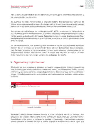 Sectores de la nueva economía 20+20                                                       | 155 |
ECONOMÍA DEL ENSAMBLAJE




Por su parte, la actividad de diseño editorial suele dar lugar a proyectos más sencillos y
de mayor rapidez de ejecución.

En cuanto a medios y herramientas, la empresa dispone de ordenadores y software de
última generación para aplicaciones de diseño gráfico; sin embargo, la creatividad y expe-
riencia de su equipo humano constituye su principal herramienta de producción.

Estrada está acreditada con las certificaciones ISO 9000 para la gestión de la calidad e
ISO 14000 de gestión medioambiental. Su sistema de calidad comprende el proceso sema-
nal de análisis y distribución del trabajo. Todos los viernes el equipo de dirección configu-
ra el plan para la semana siguiente y el lunes por la mañana se distribuye el trabajo entre
todo el equipo.

La fortaleza comercial y de marketing de la empresa se deriva, principalmente, de la fide-
lización de sus clientes y de la transmisión “boca a boca” de la calidad de sus realizacio-
nes. También se apoya en la presencia en revistas especializadas y la participación en
exposiciones y eventos relacionados con su actividad. Por otro lado, su web es un exce-
lente instrumento de marketing y también de pedagogía del diseño.



2. Organización y capital humano

El director de esta empresa se apoya en un equipo compuesto por otras cinco personas
que se distribuyen la responsabilidad comercial (Cliente), de producción (Diseño) y admi-
nistrativa y que actúa de forma colegiada para la toma de decisiones y planificación estra-
tégica. Por debajo se encuentra un equipo de seis diseñadores que realiza las tareas de pro-
ducción.



        FIGURA 1

        Organigrama de la empresa


                                                  Dirección




                                                                           Finanzas y
            Cliente                                Diseño
                                                                         Administración


                          Equipo de Diseñadores




El negocio de Estrada se centra en España, aunque con cierta frecuencia llevan a cabo
proyectos de carácter internacional. Como ejemplo, en 2009, el grupo Laureate Interna-
tional Universities, que es la red internacional de universidades privadas líder en educa-
ción superior en el mundo, encargó el diseño y apoyo a la implantación de un signo que
 