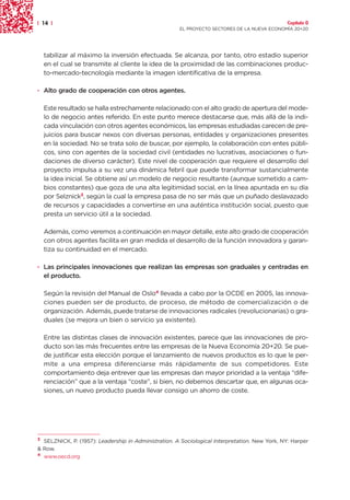 | 14 |                                                                                          Capítulo 0
                                                      EL PROYECTO SECTORES DE LA NUEVA ECONOMÍA 20+20




    tabilizar al máximo la inversión efectuada. Se alcanza, por tanto, otro estadio superior
    en el cual se transmite al cliente la idea de la proximidad de las combinaciones produc-
    to-mercado-tecnología mediante la imagen identificativa de la empresa.

· Alto grado de cooperación con otros agentes.

    Este resultado se halla estrechamente relacionado con el alto grado de apertura del mode-
    lo de negocio antes referido. En este punto merece destacarse que, más allá de la indi-
    cada vinculación con otros agentes económicos, las empresas estudiadas carecen de pre-
    juicios para buscar nexos con diversas personas, entidades y organizaciones presentes
    en la sociedad. No se trata solo de buscar, por ejemplo, la colaboración con entes públi-
    cos, sino con agentes de la sociedad civil (entidades no lucrativas, asociaciones o fun-
    daciones de diverso carácter). Este nivel de cooperación que requiere el desarrollo del
    proyecto impulsa a su vez una dinámica febril que puede transformar sustancialmente
    la idea inicial. Se obtiene así un modelo de negocio resultante (aunque sometido a cam-
    bios constantes) que goza de una alta legitimidad social, en la línea apuntada en su día
    por Selznick3, según la cual la empresa pasa de no ser más que un puñado deslavazado
    de recursos y capacidades a convertirse en una auténtica institución social, puesto que
    presta un servicio útil a la sociedad.

    Además, como veremos a continuación en mayor detalle, este alto grado de cooperación
    con otros agentes facilita en gran medida el desarrollo de la función innovadora y garan-
    tiza su continuidad en el mercado.

· Las principales innovaciones que realizan las empresas son graduales y centradas en
  el producto.

    Según la revisión del Manual de Oslo4 llevada a cabo por la OCDE en 2005, las innova-
    ciones pueden ser de producto, de proceso, de método de comercialización o de
    organización. Además, puede tratarse de innovaciones radicales (revolucionarias) o gra-
    duales (se mejora un bien o servicio ya existente).

    Entre las distintas clases de innovación existentes, parece que las innovaciones de pro-
    ducto son las más frecuentes entre las empresas de la Nueva Economía 20+20. Se pue-
    de justificar esta elección porque el lanzamiento de nuevos productos es lo que le per-
    mite a una empresa diferenciarse más rápidamente de sus competidores. Este
    comportamiento deja entrever que las empresas dan mayor prioridad a la ventaja “dife-
    renciación” que a la ventaja “coste”, si bien, no debemos descartar que, en algunas oca-
    siones, un nuevo producto pueda llevar consigo un ahorro de coste.




3 SELZNICK, P. (1957): Leadership in Administration. A Sociological Interpretation. New York, NY: Harper
& Row.
4 www.oecd.org
 