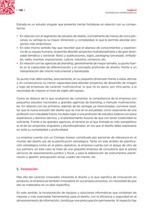 | 158 |                                                                               Capítulo 2
                                                                    EXPERIENCIAS EMPRESARIALES




Estrada es un estudio singular que presenta ciertas fortalezas en relación con su compe-
tencia:

• En relación con el segmento de estudios de diseño, normalmente de menos de cinco per-
  sonas, su ventaja es su mayor dimensión y complejidad, lo que le permite abordar pro-
  yectos más ambiciosos.
• En este mismo sentido hay que recordar que el abanico de conocimientos y experien-
  cia de su equipo humano, le permite abordar proyectos multidisciplinares y de gran diver-
  sidad temática y sectorial: libros y publicaciones, logos, packaging (envasado, embala-
  je), webs, eventos, exposiciones, cultura, industria, comercio, etc.
• En relación con las agencias de branding, generalmente de mayor tamaño, su punto fuer-
  te es la capacidad de diferenciación y el concepto profundo de diseño, frente a un
  interpretación del mismo instrumental y banalizada.

Su punto más débil estriba, precisamente, en su pequeña dimensión frente a estas últimas
y, en consecuencia, su menor capacidad para abordar proyectos de desarrollo de imagen
y logo de empresas de carácter multinacional, lo que no es ajeno, por otra parte, a la
necesidad de mejorar el nivel de inglés del equipo.

Como se deduce de lo que acabamos de comentar, la competencia de la empresa son
pequeños estudios nacionales y grandes agencias de branding, a menudo multinaciona-
les. En relación con los primeros, además de las ventajas ya mencionadas, conviene resal-
tar que la nueva eclosión del diseño que se vive en la actualidad, como exponente de una
profesión con indudable futuro, ha dado lugar a una profusión de estudios todavía con poca
experiencia y dominio técnico, y el planteamiento ilusorio de que con tener creatividad es
suficiente. Frente a las grandes agencias, el terreno en el que Estrada es más competitivo
es el de los proyectos singulares y pluridisciplinares, en los que el diseño debe expresarse
en toda su complejidad y profundidad.

La empresa cuenta con un Consejo Asesor, constituido por personas de relevancia en el
mundo del diseño y/o de la planificación estratégica. Tanto en este ámbito de planifica-
ción estratégica como en el plano operativo, la empresa cuenta con el apoyo de otro de
sus partners; en este caso se trata de una pequeña empresa de consultoría que le presta
servicios de asesoramiento jurídico y fiscal, y para la elaboración de instrumentos planifi-
cación y gestión: presupuesto anual, cuadro de mando, etc.



5. Innovación

Más allá del carácter innovador inherente al diseño y lo que significa de innovación en
producto, la empresa es también innovadora en sus propios procesos, sin necesidad de que
ello se materialice en un plan específico.

En este sentido, la incorporación de equipos y soluciones informáticas que combinen las
mejores y más avanzadas herramientas para el diseño, con la eficiencia y seguridad en el
almacenamiento de información, constituye una preocupación permanente. Al respecto hay
 