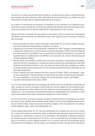 Sectores de la nueva economía 20+20                                                     | 159 |
ECONOMÍA DEL ENSAMBLAJE




que tener en cuenta que la información gráfica y las aplicaciones para su tratamiento exi-
gen equipos de gran potencia y alta capacidad de almacenamiento; sin olvidar que esta
información recoge todo el capital intelectual de la empresa.

En cuanto a la innovación en producto, la empresa no solo mantiene una vigilancia cons-
tante de las nuevas tendencias y formas de expresión del diseño, sino que ha iniciado el pro-
yecto de creación de una red de colaboración internacional en este campo.

Quizás el mejor resultado de esta actitud innovadora y de la concepción integradora
del diseño como expresión de identidad visual, sean algunos de los encargos recibidos
por el estudio:

• Museo del Ejército, 2010: creación del logo y desarrollo de una nueva imagen corpora-
  tiva como institución democrática y abierta a la cultura.
• Logotipo de la primera Feria Emprende, celebrada en 2010: dirigida a emprendedores
  y pequeños empresarios y promovida por el grupo Recoletos, IFEMA (Feria de Madrid)
  y el Ayuntamiento de Madrid, hoy es expresión de Madrid Emprende, iniciativa del
  Ayuntamiento en colaboración con DIMAD y la Asociación de Jóvenes Empresarios de
  la Comunidad de Madrid.
• Revista Spain Gourmettour: desde hace ocho años Estrada es responsable del diseño,
  dirección de arte, maquetación y realización de las cubiertas de esta publicación del ICEX
  (Instituto de Comercio Exterior), con una solera de más de 25 años, dirigida a un públi-
  co especializado para la promoción de los productos gastronómicos españoles en los
  mercados exteriores.
• Centro Atlántico de Arte Moderno de Gran Canaria (CAAM), 2010: comisariado y dise-
  ño de la exposición “Manuel Estrada. Donde Nacen las Ideas. Cuadernos del Equilibris-
  ta”, que expresaba un recorrido inédito a través del proceso creativo del diseño.
• Laureate International Universities, 2009.

Las TIC han potenciado tanto los procesos de diseño como los productos resultantes de
este. Aunque en esencia se siguen recorriendo las mismas etapas, las herramientas infor-
máticas, aplicaciones CAD, paletas de color, sistemas de almacenamiento y gestión docu-
mental, etc., han aumentado extraordinariamente las posibilidades de simulación y reali-
zación de pruebas para llegar al producto deseado en menos tiempo.

De la misma forma, el propio producto puede incorporar formas tecnológicas de expre-
sión que no eran usuales anteriormente: desde vídeos o animaciones digitales anexas a pro-
ductos tradicionales, hasta productos de esencia digital como maquetación de publica-
ciones digitales, webs, webs autocambiantes, etc.

Como puede observarse, las TIC han ido penetrando en el diseño de una forma natural.
En el caso de Estrada se aprovecha todo su potencial para alcanzar mayor eficiencia en
los procesos y diversidad y riqueza en los productos. No obstante, el estudio emplea la
tecnología desde la experiencia en el oficio y con una perspectiva estratégica propia;
pues lo contrario, es decir, dejarse arrastrar sin un criterio claro por las facilidades de las
herramientas tecnológicas, solo da lugar a un empobrecimiento y banalización del diseño.
 