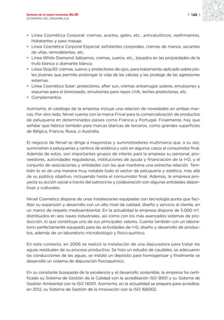 Sectores de la nueva economía 20+20                                                    | 165 |
ECONOMÍA DEL ENSAMBLAJE




• Línea Cosmética Corporal: cremas, aceites, geles, etc., anticelulíticos, reafirmantes,
  hidratantes y para masaje.
• Línea Cosmética Corporal Especial: exfoliantes corporales, cremas de manos, secantes
  de uñas, remodelantes, etc.
• Línea White Diamond: bálsamos, cremas, sueros, etc., basados en las propiedades de la
  trufa blanca o diamante blanco.
• Línea Stop30: cremas, sueros y protectores de ojos, para tratamiento aplicado sobre pie-
  les jóvenes que permite prolongar la vida de las células y las protege de las agresiones
  externas.
• Línea Cosmética Solar: protectores, after sun, cremas antiarrugas solares, emulsiones y
  espumas para el bronceado, emulsiones para rayos UVA, leches protectoras, etc.
• Complementos.

Asimismo, el catálogo de la empresa incluye una relación de novedades en ambas mar-
cas. Por otro lado, Nirvel cuenta con la marca Frival para la comercialización de productos
de peluquería en determinados países como Francia y Portugal. Finalmente, hay que
señalar que fabrica también para marcas blancas de terceros, como grandes superficies
de Bélgica, Francia, Rusia, o Australia.

El negocio de Nirvel se dirige a mayoristas y suministradores multimarca que, a su vez,
suministran a peluquerías y centros de estética y solo en algunos casos al consumidor final.
Además de estos, son importantes grupos de interés para la empresa su personal, pro-
veedores, autoridades reguladoras, instituciones de ayuda y financiación de la I+D, y el
conjunto de asociaciones y entidades con las que mantiene una estrecha relación. Tam-
bién lo es de una manera muy notable todo el sector de peluquería y estética, más allá
de su público objetivo, incluyendo hasta el consumidor final. Además, la empresa pro-
yecta su acción social a través del patrocinio y colaboración con algunas entidades depor-
tivas y culturales.

Nirvel Cosmetics dispone de unas instalaciones equipadas con tecnología punta que faci-
litan su expansión y desarrollo con un alto nivel de calidad, diseño y servicio al cliente, en
un marco de respeto medioambiental. En la actualidad la empresa dispone de 5.000 m2,
distribuidos en seis naves industriales, así como con los más avanzados sistemas de pro-
ducción, lo que constituye uno de sus principales valores. Cuenta también con un labora-
torio perfectamente equipado para las actividades de I+D, diseño y desarrollo de produc-
tos, además de un laboratorio microbiológio y físico-químico.

En este contexto, en 2006 se realizó la instalación de una depuradora para tratar las
aguas residuales de su proceso productivo. Se hizo un estudio de caudales, se adecuaron
las conducciones de las aguas, se instaló un depósito para homogenizar y finalmente se
desarrolló un sistema de depuración fisicoquímico.

En su constante búsqueda de la excelencia y el desarrollo sostenible, la empresa ha certi-
ficado su Sistema de Gestión de la Calidad con la acreditación ISO 9001 y su Sistema de
Gestión Ambiental con la ISO 14001. Asimismo, en la actualidad se prepara para acreditar,
en 2012, su Sistema de Gestión de la Innovación con la ISO 166002.
 