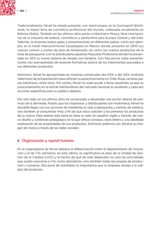 | 166 |                                                                               Capítulo 2
                                                                    EXPERIENCIAS EMPRESARIALES




Tradicionalmente, Nirvel ha estado presente, con stand propio, en la Cosmoprof World-
wide, la mayor feria de cosmética profesional del mundo, celebrada anualmente en
Bolonia (Italia). También en los últimos años asiste a Intercharm Moscú, feria internacio-
nal de la industria de belleza, cosméticos y perfumería para Europa Central y del Este.
Además, la empresa realiza galas y presentaciones en diferentes países, como por ejem-
plo, en el Hotel Intercontinental Guadalajara en México donde presentó en 2010 sus
nuevos colores y cortes de pelo de temporada, así como los nuevos productos de la
línea de peluquería, o en la distribuidora española Mazuelas Profesional donde ha presen-
tado en 2011 su nuevo sistema de alisado con keratina. Con frecuencia, estas presenta-
ciones van acompañadas de sesiones formativas acerca de los tratamientos asociados a
sus diferentes productos.

Asimismo, Nirvel ha aprovechado las misiones comerciales del ICEX y del IVEX (Instituto
Valenciano de la Exportación) para reforzar su posicionamiento en Chile, Rusia, Ucrania, paí-
ses balcánicos, entre otros. Por contra, Nirvel no suele acudir a ferias españolas ya que su
posicionamiento en la red de distribuidores del mercado nacional es excelente y opta por
acciones específicas para su público objetivo.

Por otro lado, en los últimos años ha comenzado a desarrollar una acción directa de estí-
mulo de la demanda. Puesto que los mayoristas y distribuidores son multimarca, Nirvel ha
decidido llegar con sus acciones de marketing no solo a peluquerías y centros de estética,
sino también al consumidor final, a fin de que estos soliciten a los primeros los productos
de su marca. Para realizar esta tarea es clave su web, en español, inglés y francés, de nue-
vo diseño y contenido pedagógico en la que ofrece consejos, news letters y una detallada
explicación de las propiedades de sus productos. Asimismo potencia con eficacia su ima-
gen de marca a través de las redes sociales.



2. Organización y capital humano

En el organigrama de Nirvel destaca la diferenciación entre el departamento de Innova-
ción y el de I+D; asimismo, en este último, es significativo el peso de la Unidad de Ges-
tión de la Calidad (UGC) y el hecho de que de este dependan no solo las actividades
que suelen asociarse a I+D, como laboratorio, sino también todas las propias de produc-
ción y compras. Ello pone de manifiesto la importancia que la empresa otorga a la cali-
dad del producto.
 