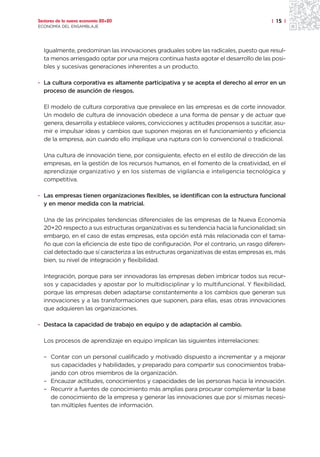 Sectores de la nueva economía 20+20                                                    | 15 |
ECONOMÍA DEL ENSAMBLAJE




  Igualmente, predominan las innovaciones graduales sobre las radicales, puesto que resul-
  ta menos arriesgado optar por una mejora continua hasta agotar el desarrollo de las posi-
  bles y sucesivas generaciones inherentes a un producto.

· La cultura corporativa es altamente participativa y se acepta el derecho al error en un
  proceso de asunción de riesgos.

  El modelo de cultura corporativa que prevalece en las empresas es de corte innovador.
  Un modelo de cultura de innovación obedece a una forma de pensar y de actuar que
  genera, desarrolla y establece valores, convicciones y actitudes propensos a suscitar, asu-
  mir e impulsar ideas y cambios que suponen mejoras en el funcionamiento y eficiencia
  de la empresa, aún cuando ello implique una ruptura con lo convencional o tradicional.

  Una cultura de innovación tiene, por consiguiente, efecto en el estilo de dirección de las
  empresas, en la gestión de los recursos humanos, en el fomento de la creatividad, en el
  aprendizaje organizativo y en los sistemas de vigilancia e inteligencia tecnológica y
  competitiva.

· Las empresas tienen organizaciones flexibles, se identifican con la estructura funcional
  y en menor medida con la matricial.

  Una de las principales tendencias diferenciales de las empresas de la Nueva Economía
  20+20 respecto a sus estructuras organizativas es su tendencia hacia la funcionalidad; sin
  embargo, en el caso de estas empresas, esta opción está más relacionada con el tama-
  ño que con la eficiencia de este tipo de configuración. Por el contrario, un rasgo diferen-
  cial detectado que sí caracteriza a las estructuras organizativas de estas empresas es, más
  bien, su nivel de integración y flexibilidad.

  Integración, porque para ser innovadoras las empresas deben imbricar todos sus recur-
  sos y capacidades y apostar por lo multidisciplinar y lo multifuncional. Y flexibilidad,
  porque las empresas deben adaptarse constantemente a los cambios que generan sus
  innovaciones y a las transformaciones que suponen, para ellas, esas otras innovaciones
  que adquieren las organizaciones.

· Destaca la capacidad de trabajo en equipo y de adaptación al cambio.

  Los procesos de aprendizaje en equipo implican las siguientes interrelaciones:

  – Contar con un personal cualificado y motivado dispuesto a incrementar y a mejorar
    sus capacidades y habilidades, y preparado para compartir sus conocimientos traba-
    jando con otros miembros de la organización.
  – Encauzar actitudes, conocimientos y capacidades de las personas hacia la innovación.
  – Recurrir a fuentes de conocimiento más amplias para procurar complementar la base
    de conocimiento de la empresa y generar las innovaciones que por sí mismas necesi-
    tan múltiples fuentes de información.
 