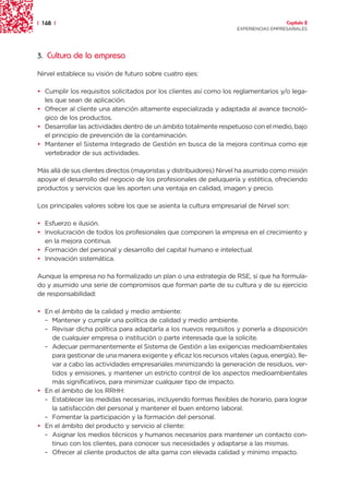 | 168 |                                                                               Capítulo 2
                                                                    EXPERIENCIAS EMPRESARIALES




3. Cultura de la empresa

Nirvel establece su visión de futuro sobre cuatro ejes:

• Cumplir los requisitos solicitados por los clientes así como los reglamentarios y/o lega-
  les que sean de aplicación.
• Ofrecer al cliente una atención altamente especializada y adaptada al avance tecnoló-
  gico de los productos.
• Desarrollar las actividades dentro de un ámbito totalmente respetuoso con el medio, bajo
  el principio de prevención de la contaminación.
• Mantener el Sistema Integrado de Gestión en busca de la mejora continua como eje
  vertebrador de sus actividades.

Más allá de sus clientes directos (mayoristas y distribuidores) Nirvel ha asumido como misión
apoyar el desarrollo del negocio de los profesionales de peluquería y estética, ofreciendo
productos y servicios que les aporten una ventaja en calidad, imagen y precio.

Los principales valores sobre los que se asienta la cultura empresarial de Nirvel son:

• Esfuerzo e ilusión.
• Involucración de todos los profesionales que componen la empresa en el crecimiento y
  en la mejora continua.
• Formación del personal y desarrollo del capital humano e intelectual.
• Innovación sistemática.

Aunque la empresa no ha formalizado un plan o una estrategia de RSE, sí que ha formula-
do y asumido una serie de compromisos que forman parte de su cultura y de su ejercicio
de responsabilidad:

• En el ámbito de la calidad y medio ambiente:
  – Mantener y cumplir una política de calidad y medio ambiente.
  – Revisar dicha política para adaptarla a los nuevos requisitos y ponerla a disposición
    de cualquier empresa o institución o parte interesada que la solicite.
  – Adecuar permanentemente el Sistema de Gestión a las exigencias medioambientales
    para gestionar de una manera exigente y eficaz los recursos vitales (agua, energía), lle-
    var a cabo las actividades empresariales minimizando la generación de residuos, ver-
    tidos y emisiones, y mantener un estricto control de los aspectos medioambientales
    más significativos, para minimizar cualquier tipo de impacto.
• En el ámbito de los RRHH:
  – Establecer las medidas necesarias, incluyendo formas flexibles de horario, para lograr
    la satisfacción del personal y mantener el buen entorno laboral.
  – Fomentar la participación y la formación del personal.
• En el ámbito del producto y servicio al cliente:
  – Asignar los medios técnicos y humanos necesarios para mantener un contacto con-
    tinuo con los clientes, para conocer sus necesidades y adaptarse a las mismas.
  – Ofrecer al cliente productos de alta gama con elevada calidad y mínimo impacto.
 