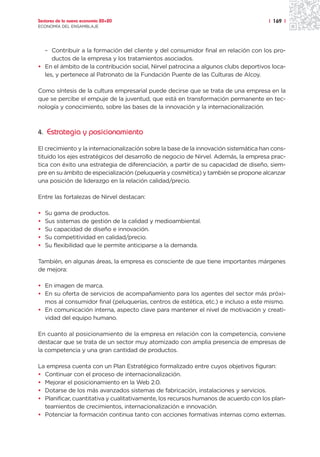 Sectores de la nueva economía 20+20                                                   | 169 |
ECONOMÍA DEL ENSAMBLAJE




  – Contribuir a la formación del cliente y del consumidor final en relación con los pro-
     ductos de la empresa y los tratamientos asociados.
• En el ámbito de la contribución social, Nirvel patrocina a algunos clubs deportivos loca-
  les, y pertenece al Patronato de la Fundación Puente de las Culturas de Alcoy.

Como síntesis de la cultura empresarial puede decirse que se trata de una empresa en la
que se percibe el empuje de la juventud, que está en transformación permanente en tec-
nología y conocimiento, sobre las bases de la innovación y la internacionalización.



4. Estrategia y posicionamiento

El crecimiento y la internacionalización sobre la base de la innovación sistemática han cons-
tituido los ejes estratégicos del desarrollo de negocio de Nirvel. Además, la empresa prac-
tica con éxito una estrategia de diferenciación, a partir de su capacidad de diseño, siem-
pre en su ámbito de especialización (peluquería y cosmética) y también se propone alcanzar
una posición de liderazgo en la relación calidad/precio.

Entre las fortalezas de Nirvel destacan:

•   Su gama de productos.
•   Sus sistemas de gestión de la calidad y medioambiental.
•   Su capacidad de diseño e innovación.
•   Su competitividad en calidad/precio.
•   Su flexibilidad que le permite anticiparse a la demanda.

También, en algunas áreas, la empresa es consciente de que tiene importantes márgenes
de mejora:

• En imagen de marca.
• En su oferta de servicios de acompañamiento para los agentes del sector más próxi-
  mos al consumidor final (peluquerías, centros de estética, etc.) e incluso a este mismo.
• En comunicación interna, aspecto clave para mantener el nivel de motivación y creati-
  vidad del equipo humano.

En cuanto al posicionamiento de la empresa en relación con la competencia, conviene
destacar que se trata de un sector muy atomizado con amplia presencia de empresas de
la competencia y una gran cantidad de productos.

La empresa cuenta con un Plan Estratégico formalizado entre cuyos objetivos figuran:
• Continuar con el proceso de internacionalización.
• Mejorar el posicionamiento en la Web 2.0.
• Dotarse de los más avanzados sistemas de fabricación, instalaciones y servicios.
• Planificar, cuantitativa y cualitativamente, los recursos humanos de acuerdo con los plan-
  teamientos de crecimientos, internacionalización e innovación.
• Potenciar la formación continua tanto con acciones formativas internas como externas.
 