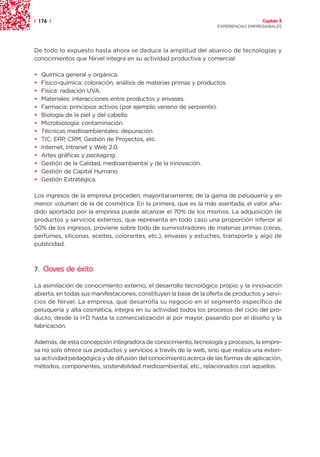 | 174 |                                                                               Capítulo 2
                                                                    EXPERIENCIAS EMPRESARIALES




De todo lo expuesto hasta ahora se deduce la amplitud del abanico de tecnologías y
conocimientos que Nirvel integra en su actividad productiva y comercial:

•   Química general y orgánica.
•   Físico-química: coloración, análisis de materias primas y productos.
•   Física: radiación UVA.
•   Materiales: interacciones entre productos y envases.
•   Farmacia: principios activos (por ejemplo veneno de serpiente).
•   Biología de la piel y del cabello.
•   Microbiología: contaminación.
•   Técnicas medioambientales: depuración.
•   TIC: ERP, CRM, Gestión de Proyectos, etc.
•   Internet, Intranet y Web 2.0.
•   Artes gráficas y packaging.
•   Gestión de la Calidad, medioambiental y de la Innovación.
•   Gestión de Capital Humano.
•   Gestión Estratégica.

Los ingresos de la empresa proceden, mayoritariamente, de la gama de peluquería y en
menor volumen de la de cosmética. En la primera, que es la más asentada, el valor aña-
dido aportado por la empresa puede alcanzar el 70% de los mismos. La adquisición de
productos y servicios externos, que representa en todo caso una proporción inferior al
50% de los ingresos, proviene sobre todo de suministradores de materias primas (ceras,
perfumes, siliconas, aceites, colorantes, etc.), envases y estuches, transporte y algo de
publicidad.



7. Claves de éxito

La asimilación de conocimiento externo, el desarrollo tecnológico propio y la innovación
abierta, en todas sus manifestaciones, constituyen la base de la oferta de productos y servi-
cios de Nirvel. La empresa, que desarrolla su negocio en el segmento específico de
peluquería y alta cosmética, integra en su actividad todos los procesos del ciclo del pro-
ducto, desde la I+D hasta la comercialización al por mayor, pasando por el diseño y la
fabricación.

Además, de esta concepción integradora de conocimiento, tecnología y procesos, la empre-
sa no solo ofrece sus productos y servicios a través de la web, sino que realiza una exten-
sa actividad pedagógica y de difusión del conocimiento acerca de las formas de aplicación,
métodos, componentes, sostenibilidad medioambiental, etc., relacionados con aquellos.
 