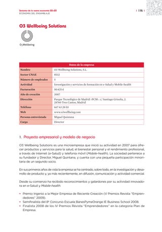 Sectores de la nueva economía 20+20                                                                 | 175 |
ECONOMÍA DEL ENSAMBLAJE




O3 Wellbeing Solutions




                                               Datos de la empresa
Nombre                          O3 Wellbeing Solutions, S.L.
Sector CNAE                     8532
Número de empleados             5
Actividad                       Investigación y servicios de formación en e-Salud y Mobile-health
Facturación                     50.425 ¤
Año de creación                 2007
Dirección                       Parque Tecnológico de Madrid -PCM-. c/ Santiago Grisolía, 2.
                                28760 Tres Cantos, Madrid
Teléfono                        667 63 28 03
Web                             www.o3wellbeing.com
Persona entrevistada            Miguel Quintana
Cargo                           Director




1. Proyecto empresarial y modelo de negocio

O3 Wellbeing Solutions es una microempresa que inició su actividad en 2007 para ofre-
cer productos y servicios para la salud, el bienestar personal y el rendimiento profesional,
a través de Internet (e-Salud) y telefonía móvil (Mobile-health). La sociedad pertenece a
su fundador y Director, Miguel Quintana, y cuenta con una pequeña participación minori-
taria de un segundo socio.

En sus primeros años de vida la empresa se ha centrado, sobre todo, en la investigación y desa-
rrollo de producto y, ya más recientemente, en difusión, comunicación y actividad comercial.

Desde su comienzo ha recibido reconocimientos y galardones por su actividad innovado-
ra en e-Salud y Mobile-health:

• Premio Ingenio a la Mejor Empresa de Reciente Creación (V Premios Revista “Empren-
  dedores” 2009).
• Semifinalista del 8º Concurso Escuela BanesPymeOrange IE Business School 2008.
• Finalista 2008 de los IV Premios Revista “Emprendedores” en la categoría Plan de
  Empresa.
 