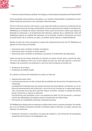 | 176 |                                                                                Capítulo 2
                                                                     EXPERIENCIAS EMPRESARIALES




• Premio Accésit Empresa de Base Tecnológica, Universidad Complutense de Madrid 2007.

En la actualidad, esta empresa innovadora y su creador emprendedor se plantean la nece-
sidad imperiosa de abrirse a los mercados internacionales.

O3 es la fórmula química del ozono, cuya capa atmosférica preserva al planeta de los
efectos perniciosos de los rayos ultravioleta. El ozono representa el cuidado y la protección.
Wellbeing es el estado de salud y bienestar físico, psico-emocional y social, que abarca la
felicidad, la realización y el rendimiento del individuo, además de su satisfacción vital. O3
Wellbeing expresa el cuidado del individuo, en lo corporal, mental y emocional, así como
la preservación de su entorno, es decir, su ámbito social, laboral y medioambiental.

Desde el punto de vista conceptual, la gama de productos/servicios de O3 Wellbeing se
agrupa en tres líneas principales:

• Soluciones para combatir el estrés oncológico.
• Soluciones para combatir el estrés laboral.
• Soluciones para combatir la ansiedad y aumentar el rendimiento del deportista.

Cada una de las tres líneas anteriores se ofrecen en forma virtual, tanto a través de Inter-
net como de telefonía móvil, por lo que desde el punto de vista del soporte o canal tec-
nológico de suministro, los productos y servicios de la empresa se dividen en:

• Productos de e-Salud.
• Productos de Mobile-health.

En cuanto a la forma de materializar la venta, se trata de:

• Aplicaciones para móvil.
• Licencias para acceso on-line, a través de sus plataformas de servicio: Psicolearning y Psi-
  cotraining.
  La plataforma Psicolearning, que presta servicios de salud laboral a empresas, es un sis-
  tema de entrenamiento de la atención y de la toma de conciencia. La adecuada regula-
  ción consciente de la atención permite reducir el estrés, modular el estado de ánimo,
  tomar conciencia y mejorar la atención.
  Psicotraining está diseñada como una plataforma Web 2.0 de formación y entrena-
  miento de habilidades psicológicas para el rendimiento de deportistas.
• Formación en modalidad e-learning o blended learning.

O3 Wellbeing se dirige tanto a empresas e instituciones como a usuarios privados. Sin embar-
go, es en el ámbito corporativo donde la empresa aspira a alcanzar su mayor volumen de
negocio. En particular:

• Empresas mentoras: consultoría, escuelas de negocio y de formación de postgrado,
  empresas de formación de trabajadores, etc.
 