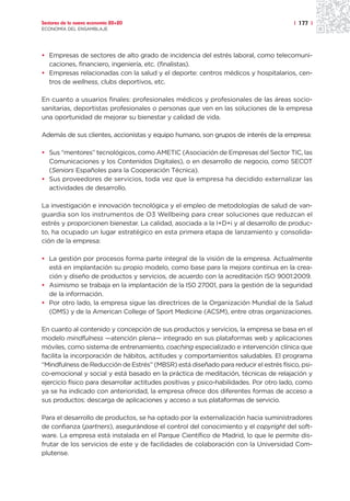 Sectores de la nueva economía 20+20                                                    | 177 |
ECONOMÍA DEL ENSAMBLAJE




• Empresas de sectores de alto grado de incidencia del estrés laboral, como telecomuni-
  caciones, financiero, ingeniería, etc. (finalistas).
• Empresas relacionadas con la salud y el deporte: centros médicos y hospitalarios, cen-
  tros de wellness, clubs deportivos, etc.

En cuanto a usuarios finales: profesionales médicos y profesionales de las áreas socio-
sanitarias, deportistas profesionales o personas que ven en las soluciones de la empresa
una oportunidad de mejorar su bienestar y calidad de vida.

Además de sus clientes, accionistas y equipo humano, son grupos de interés de la empresa:

• Sus “mentores” tecnológicos, como AMETIC (Asociación de Empresas del Sector TIC, las
  Comunicaciones y los Contenidos Digitales), o en desarrollo de negocio, como SECOT
  (Seniors Españoles para la Cooperación Técnica).
• Sus proveedores de servicios, toda vez que la empresa ha decidido externalizar las
  actividades de desarrollo.

La investigación e innovación tecnológica y el empleo de metodologías de salud de van-
guardia son los instrumentos de O3 Wellbeing para crear soluciones que reduzcan el
estrés y proporcionen bienestar. La calidad, asociada a la I+D+i y al desarrollo de produc-
to, ha ocupado un lugar estratégico en esta primera etapa de lanzamiento y consolida-
ción de la empresa:

• La gestión por procesos forma parte integral de la visión de la empresa. Actualmente
  está en implantación su propio modelo, como base para la mejora continua en la crea-
  ción y diseño de productos y servicios, de acuerdo con la acreditación ISO 9001:2009.
• Asimismo se trabaja en la implantación de la IS0 27001, para la gestión de la seguridad
  de la información.
• Por otro lado, la empresa sigue las directrices de la Organización Mundial de la Salud
  (OMS) y de la American College of Sport Medicine (ACSM), entre otras organizaciones.

En cuanto al contenido y concepción de sus productos y servicios, la empresa se basa en el
modelo mindfulness —atención plena— integrado en sus plataformas web y aplicaciones
móviles, como sistema de entrenamiento, coaching especializado e intervención clínica que
facilita la incorporación de hábitos, actitudes y comportamientos saludables. El programa
“Mindfulness de Reducción de Estrés” (MBSR) está diseñado para reducir el estrés físico, psi-
co-emocional y social y está basado en la práctica de meditación, técnicas de relajación y
ejercicio físico para desarrollar actitudes positivas y psico-habilidades. Por otro lado, como
ya se ha indicado con anterioridad, la empresa ofrece dos diferentes formas de acceso a
sus productos: descarga de aplicaciones y acceso a sus plataformas de servicio.

Para el desarrollo de productos, se ha optado por la externalización hacia suministradores
de confianza (partners), asegurándose el control del conocimiento y el copyright del soft-
ware. La empresa está instalada en el Parque Científico de Madrid, lo que le permite dis-
frutar de los servicios de este y de facilidades de colaboración con la Universidad Com-
plutense.
 