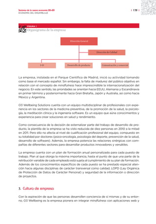 Sectores de la nueva economía 20+20                                                            | 179 |
ECONOMÍA DEL ENSAMBLAJE




        FIGURA 1

        Organigrama de la empresa


                                        Dirección General



                                                               Dirección de Calidad




                    I+D               Desarrollo de producto        Comunicación y comercial




La empresa, instalada en el Parque Científico de Madrid, inició su actividad tomando
como base el mercado español. Sin embargo, la falta de madurez del público objetivo en
relación con el concepto de mindfulness hace imprescindible la internacionalización del
negocio. En este sentido, las prioridades se orientan hacia EEUU, Alemania y Escandinavia
en primer término y posteriormente hacia Gran Bretaña, Japón y Australia, así como hacia
México y Argentina.

O3 Wellbeing Solutions cuenta con un equipo multidisciplinar de profesionales con expe-
riencia en los sectores de la medicina preventiva, de la promoción de la salud, la psicolo-
gía, la meditación clínica y la ingeniería software. Es un equipo que aúna conocimientos y
experiencia para crear soluciones en salud y rendimiento.

Como consecuencia de la decisión de externalizar parte del trabajo de desarrollo de pro-
ducto, la plantilla de la empresa se ha visto reducida de diez personas en 2010 a la mitad
en 2011. Pero ello no afecta al nivel de cualificación profesional del equipo, compuesto en
su totalidad por doctores (psico-oncología, psicología del deporte, prevención de la salud,
desarrollo de software). Además, la empresa potencia las relaciones sinérgicas con com-
pañías de diferentes sectores para desarrollar productos innovadores y versátiles.

La empresa cuenta con un plan de formación anual personalizado para cada puesto de
trabajo. Plan al que otorga la máxima importancia, hasta el punto de que una parte de la
retribución variable de cada empleado está sujeta al cumplimiento de su plan de formación.
Además de los conocimientos específicos de cada puesto se ha prestado especial aten-
ción hacia algunas disciplinas de carácter transversal como calidad, LOPD (Ley Orgánica
de Protección de Datos de Carácter Personal) y seguridad de la información o dirección
de proyectos.



3. Cultura de empresa

Con la aspiración de que las personas desarrollen conciencia de sí mismas y de su entor-
no, O3 Wellbeing es la empresa pionera en integrar mindfulness con aplicaciones web y
 