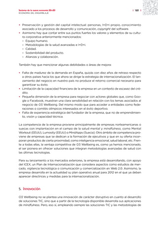 Sectores de la nueva economía 20+20                                                   | 181 |
ECONOMÍA DEL ENSAMBLAJE




• Preservación y gestión del capital intelectual: personas, I+D+i propio, conocimiento
  asociado a los procesos de desarrollo y comunicación, copyright del software.
• Asimismo hay que contar entre sus puntos fuertes los valores y elementos de su cultu-
  ra corporativa anteriormente mencionados:
  – Equipo humano.
  – Metodologías de la salud avanzadas e I+D+i.
  – Calidad.
  – Sostenibilidad del producto.
  – Alianzas y colaboración.

También hay que mencionar algunas debilidades o áreas de mejora:

• Falta de madurez de la demanda en España, quizás con diez años de retraso respecto
  a otros países hacia los que ahora se dirige la estrategia de internacionalización. El lan-
  zamiento del negocio en nuestro país no produce el retorno comercial necesario para
  garantizar su éxito.
• Limitación de la capacidad financiera de la empresa en un contexto de escasez del cré-
  dito.
• Pequeña dimensión de la empresa para negociar con actores globales que, como Goo-
  gle o Facebook, muestran una clara sensibilidad en relación con los temas asociados al
  negocio de O3 Wellbeing. Del mismo modo que para acceder a entidades como fede-
  raciones o comités olímpicos interesados en el éxito deportivo.
• Falta de experiencia estratégica del fundador de la empresa, que no de emprendimien-
  to, visión y capacidad técnica.

La competencia de la empresa proviene principalmente de empresas norteamericanas o
suecas con implantación en el campo de la salud mental y mindfulness, como Mental
Workout (EEUU), Lumosity (EEUU) o MindApps (Suecia). Otro ámbito de competencia pro-
viene de empresas que se dedican a la formación de ejecutivos y que en su oferta incor-
poran productos de cierta proximidad, como inteligencia emocional, salud laboral, etc. Fren-
te a todas ellas, la ventaja competitiva de O3 Wellbeing es, como ya hemos mencionado,
el ser pionera en ofrecer soluciones que integran metodologías avanzadas de salud con
las últimas tecnologías.

Para su lanzamiento a los mercados exteriores, la empresa está desarrollando, con apoyo
del ICEX, un Plan de Internacionalización que considera aspectos como estudios de mer-
cado, vigilancia tecnológica o comunicación y comercialización en Web 2.0. Asimismo, la
empresa desarrolla en la actualidad su plan operativo anual para 2012 en el que ya deben
aparecer directrices y medidas para la internacionalización.



5. Innovación

O3 Wellbeing no se plantea una innovación de carácter disruptivo en cuanto al desarrollo
de soluciones TIC, sino que a partir de la tecnología disponible desarrolla sus aplicaciones
de mindfulness. Pero, eso sí, empleando siempre las soluciones TIC y las metodologías de
 
