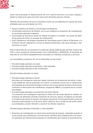 | 182 |                                                                               Capítulo 2
                                                                    EXPERIENCIAS EMPRESARIALES




salud más avanzadas. El departamento de I+D+i aporta asimismo una visión integral y
añade su implicación para encontrar soluciones eficientes para los clientes.

Además de sus propios recursos, la empresa cuenta con la colaboración y apoyo de varias
entidades para sus actividades de I+D+i:

• Parque Científico de Madrid y Universidad Complutense.
• Universidad Autónoma de Madrid, con la que colabora en proyectos de investigación
  en psicología aplicada al deporte.
• Universidad de Toronto & Center for Global Innovation in e-Health, con quien O3 Well-
  being acaba de firmar un acuerdo de colaboración.
• eVIA (Plataforma Tecnológica Española de Tecnologías para la Salud, el Bienestar y la
  Cohesión Social), plataforma a la que la empresa pertenece y de cuyos estudios y rea-
  lizaciones se nutre.

Para el desarrollo de sus proyectos ha obtenido desde 2008 ayudas del Plan Avanza del
CDTI y otros programas internacionales como CANADEKA o IBEROEKA. El resultado de
todo ello es una oferta indudablemente innovadora en métodos, productos y servicios.

Las actividades y proyectos de I+D se desarrollan en tres líneas:

• Psicotecnología aplicada a la salud.
• Psicotecnología aplicada al bienestar y vida saludable.
• Psicotecnología aplicada al alto rendimiento.

Psicotecnología aplicada a la salud:

• Psicotecnología aplicada al cáncer.
  Esta línea de investigación tiene por objeto intervenir en la reducción de estrés y mejo-
  ra de calidad de vida de pacientes con cáncer. La empresa cuenta con la colaboración
  de hospitales de importante prestigio nacional con los que realizan estudios clínicos para
  contrastar la efectividad del mindfulness, programas MBSR y el soporte de las nuevas
  tecnologías.
• Psicotecnología aplicada a la prevención de estrés laboral.
  Los proyectos de investigación aplicada en reducción de estrés laboral se realizan en
  empresas de diferentes sectores (industrial, de servicios, banca). El objetivo es estudiar
  la incidencia del estrés en puestos de trabajo específicos. El principal beneficio para las
  empresas participantes es el de tener datos objetivos de la incidencia del estrés sobre
  sus empleados y poder intervenir y prevenir los efectos negativos.

Psicotecnología aplicada al bienestar y vida saludable:

• Proyectos de investigación en salud psico-emocional de jóvenes, realizados durante el
  curso escolar, que contribuyen al conocimiento científico de la implantación en el entor-
  no educativo de intervenciones basadas en mindfulness para mejorar la auto-eficiencia,
 
