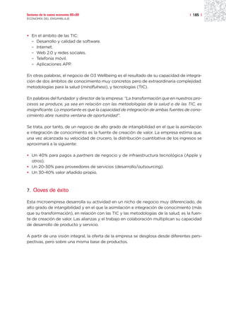 Sectores de la nueva economía 20+20                                                 | 185 |
ECONOMÍA DEL ENSAMBLAJE




• En el ámbito de las TIC:
  – Desarrollo y calidad de software.
  – Internet.
  – Web 2.0 y redes sociales.
  – Telefonía móvil.
  – Aplicaciones APP.

En otras palabras, el negocio de O3 Wellbeing es el resultado de su capacidad de integra-
ción de dos ámbitos de conocimiento muy concretos pero de extraordinaria complejidad:
metodologías para la salud (mindfulness), y tecnologías (TIC).

En palabras del fundador y director de la empresa: “La transformación que en nuestros pro-
cesos se produce, ya sea en relación con las metodologías de la salud o de las TIC, es
insignificante. Lo importante es que la capacidad de integración de ambas fuentes de cono-
cimiento abre nuestra ventana de oportunidad”.

Se trata, por tanto, de un negocio de alto grado de intangibilidad en el que la asimilación
e integración de conocimiento es la fuente de creación de valor. La empresa estima que,
una vez alcanzada su velocidad de crucero, la distribución cuantitativa de los ingresos se
aproximará a la siguiente:

• Un 40% para pagos a partners de negocio y de infraestructura tecnológica (Apple y
  otros).
• Un 20-30% para proveedores de servicios (desarrollo/outsourcing).
• Un 30-40% valor añadido propio.



7. Claves de éxito

Esta microempresa desarrolla su actividad en un nicho de negocio muy diferenciado, de
alto grado de intangibilidad y en el que la asimilación e integración de conocimiento (más
que su transformación), en relación con las TIC y las metodologías de la salud, es la fuen-
te de creación de valor. Las alianzas y el trabajo en colaboración multiplican su capacidad
de desarrollo de producto y servicio.

A partir de una visión integral, la oferta de la empresa se desglosa desde diferentes pers-
pectivas, pero sobre una misma base de productos.
 