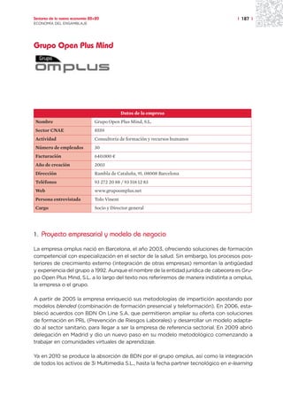 Sectores de la nueva economía 20+20                                                  | 187 |
ECONOMÍA DEL ENSAMBLAJE




Grupo Open Plus Mind




                                              Datos de la empresa
Nombre                          Grupo Open Plus Mind, S.L.
Sector CNAE                     8559
Actividad                       Consultoría de formación y recursos humanos
Número de empleados             30
Facturación                     640.000 ¤
Año de creación                 2003
Dirección                       Rambla de Cataluña, 91. 08008 Barcelona
Teléfonos                       93 272 20 88 / 93 518 12 83
Web                             www.grupoomplus.net
Persona entrevistada            Tolo Vinent
Cargo                           Socio y Director general




1. Proyecto empresarial y modelo de negocio

La empresa omplus nació en Barcelona, el año 2003, ofreciendo soluciones de formación
competencial con especialización en el sector de la salud. Sin embargo, los procesos pos-
teriores de crecimiento externo (integración de otras empresas) remontan la antigüedad
y experiencia del grupo a 1992. Aunque el nombre de la entidad jurídica de cabecera es Gru-
po Open Plus Mind, S.L. a lo largo del texto nos referiremos de manera indistinta a omplus,
la empresa o el grupo.

A partir de 2005 la empresa enriqueció sus metodologías de impartición apostando por
modelos blended (combinación de formación presencial y teleformación). En 2006, esta-
bleció acuerdos con BDN On Line S.A. que permitieron ampliar su oferta con soluciones
de formación en PRL (Prevención de Riesgos Laborales) y desarrollar un modelo adapta-
do al sector sanitario, para llegar a ser la empresa de referencia sectorial. En 2009 abrió
delegación en Madrid y dio un nuevo paso en su modelo metodológico comenzando a
trabajar en comunidades virtuales de aprendizaje.

Ya en 2010 se produce la absorción de BDN por el grupo omplus, así como la integración
de todos los activos de 3i Multimedia S.L., hasta la fecha partner tecnológico en e-learning
 