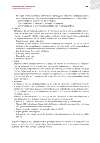 Sectores de la nueva economía 20+20                                                    | 189 |
ECONOMÍA DEL ENSAMBLAJE




     tres tipos estandarizados de comunidades para ayudar en distintos procesos, pudien-
     do adaptar esta metodología a multitud de áreas de interés en cada organización:
     · Comunidad para lanzamiento de productos.
     · Comunidad para la innovación y mejora de procesos.
     · Comunidad para la identificación/detección de mejores prácticas.
• Norma.
  Soluciones de formación, básicamente en formato e-learning, con contenidos multime-
  dia e interactivos, para facilitar a las empresas e instituciones el cumplimiento de la nor-
  mativa y legislación vigente, relacionada con el desarrollo de su actividad y adaptada a
  las exigencias de cada sector laboral. Su oferta en este ámbito abarca:
  – Prevención de riesgos laborales.
     Con más de 100 módulos formativos, constituye actualmente una de las ofertas
     estándar más completas del mercado, que se complementa con la capacidad para
     desarrollar todo tipo de itinerarios formativos y contenidos a la medida.
  – Ley Orgánica de Protección de Datos.
  – Calidad y Medio Ambiente.
  – Plan de Emergencias.
  – Planes de igualdad.
• Salud.
  Especializada en el sector sanitario, es capaz de atender en profundidad las necesida-
  des formativas de todos los colectivos, tanto asistenciales como no asistenciales.
  A partir de la colaboración con hospitales de referencia, centros sanitarios y mutuas,
  omplus Salud ha alcanzado una experiencia que permite a su equipo de psicólogos y
  pedagogos adaptar las áreas de conocimiento genéricas a la problemática específica del
  entorno sanitario, así como desarrollar soluciones exclusivas para todo tipo de necesi-
  dades del sector.
• eContent.
  Dedicada al diseño, conceptualización y creación de contenidos multimedia interacti-
  vos para el aprendizaje. La empresa cuenta con capacidades integrales de creación de
  contenidos multimedia, que potencialmente abarcan todas las fases, desde la consulto-
  ría pedagógica, hasta la entrega de un producto final, curso multimedia, en diversos
  formatos y estilos.
  Además, ha ido generando un catálogo propio, tanto para el mercado como para el
  uso de las otras tres líneas de negocio, que actualmente dispone de:
  – Más de 60 “píldoras” multimedia en Habilidades personales y profesionales.
  – Más de 100 módulos en Prevención de Riesgos Laborales que permiten combinar
     una gran variedad de acciones formativas.
  – Curso completo modular y sectorizado sobre la LOPD.
  – Inglés general y de negocio.
  – Ofimática y tecnología (acuerdo de distribución de contenidos de terceros —Skill-
     soft—).

El público objetivo está constituido por grandes y medianas empresas e instituciones de
todos los sectores. En el campo de la salud los clientes de la empresa son hospitales
públicos y privados, centros sanitarios, mutuas.
 