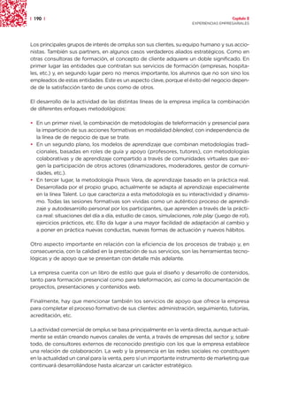 | 190 |                                                                                 Capítulo 2
                                                                      EXPERIENCIAS EMPRESARIALES




Los principales grupos de interés de omplus son sus clientes, su equipo humano y sus accio-
nistas. También sus partners, en algunos casos verdaderos aliados estratégicos. Como en
otras consultoras de formación, el concepto de cliente adquiere un doble significado. En
primer lugar las entidades que contratan sus servicios de formación (empresas, hospita-
les, etc.) y, en segundo lugar pero no menos importante, los alumnos que no son sino los
empleados de estas entidades. Este es un aspecto clave, porque el éxito del negocio depen-
de de la satisfacción tanto de unos como de otros.

El desarrollo de la actividad de las distintas líneas de la empresa implica la combinación
de diferentes enfoques metodológicos:

• En un primer nivel, la combinación de metodologías de teleformación y presencial para
  la impartición de sus acciones formativas en modalidad blended, con independencia de
  la línea de de negocio de que se trate.
• En un segundo plano, los modelos de aprendizaje que combinan metodologías tradi-
  cionales, basadas en roles de guía y apoyo (profesores, tutores), con metodologías
  colaborativas y de aprendizaje compartido a través de comunidades virtuales que exi-
  gen la participación de otros actores (dinamizadores, moderadores, gestor de comuni-
  dades, etc.).
• En tercer lugar, la metodología Praxis Vera, de aprendizaje basado en la práctica real.
  Desarrollada por el propio grupo, actualmente se adapta al aprendizaje especialmente
  en la línea Talent. Lo que caracteriza a esta metodología es su interactividad y dinamis-
  mo. Todas las sesiones formativas son vividas como un auténtico proceso de aprendi-
  zaje y autodesarrollo personal por los participantes, que aprenden a través de la prácti-
  ca real: situaciones del día a día, estudio de casos, simulaciones, role play (juego de rol),
  ejercicios prácticos, etc. Ello da lugar a una mayor facilidad de adaptación al cambio y
  a poner en práctica nuevas conductas, nuevas formas de actuación y nuevos hábitos.

Otro aspecto importante en relación con la eficiencia de los procesos de trabajo y, en
consecuencia, con la calidad en la prestación de sus servicios, son las herramientas tecno-
lógicas y de apoyo que se presentan con detalle más adelante.

La empresa cuenta con un libro de estilo que guía el diseño y desarrollo de contenidos,
tanto para formación presencial como para teleformación, así como la documentación de
proyectos, presentaciones y contenidos web.

Finalmente, hay que mencionar también los servicios de apoyo que ofrece la empresa
para completar el proceso formativo de sus clientes: administración, seguimiento, tutorías,
acreditación, etc.

La actividad comercial de omplus se basa principalmente en la venta directa, aunque actual-
mente se están creando nuevos canales de venta, a través de empresas del sector y, sobre
todo, de consultores externos de reconocido prestigio con los que la empresa establece
una relación de colaboración. La web y la presencia en las redes sociales no constituyen
en la actualidad un canal para la venta, pero sí un importante instrumento de marketing que
continuará desarrollándose hasta alcanzar un carácter estratégico.
 
