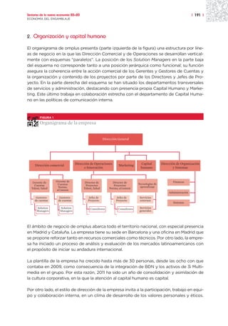 Sectores de la nueva economía 20+20                                                                                  | 191 |
ECONOMÍA DEL ENSAMBLAJE




2. Organización y capital humano

El organigrama de omplus presenta (parte izquierda de la figura) una estructura por líne-
as de negocio en la que las Dirección Comercial y de Operaciones se desarrollan vertical-
mente con esquemas “paralelos”. La posición de los Solution Managers en la parte baja
del esquema no corresponde tanto a una posición jerárquica como funcional; su función
asegura la coherencia entre la acción comercial de los Gerentes y Gestores de Cuentas y
la organización y contenido de los proyectos por parte de los Directores y Jefes de Pro-
yecto. En la parte derecha del esquema se han situado los departamentos transversales
de servicios y administración, destacando con presencia propia Capital Humano y Marke-
ting. Este último trabaja en colaboración estrecha con el departamento de Capital Huma-
no en las políticas de comunicación interna.



        FIGURA 1

        Organigrama de la empresa


                                                      Dirección General




     Dirección comercial         Dirección de Operaciones       Marketing      Capital         Dirección de Organización
                                       e Innovación                            humano                  y Sistemas



   Gerente de      Gerente de          Director de          Director de                               Finanzas
                    Cuentas                                                   Tecnologías de
    Cuentas                            Proyectos             Proyectos
                     Norma,                                                    aprendizaje
  Talent, Salud                       Talent, Salud       Norma, eContent
                    eContent
                                                                                                    Administración
      Gestores       Gestores            Jefes de             Jefes de         Servicios
     de cuentas     de cuentas           Proyecto             Proyecto         externos
                                                                                                       Sistemas
      Solution        Solution             Consultores          Consultores    Servicios
      Managers        Managers                                                 generales




El ámbito de negocio de omplus abarca todo el territorio nacional, con especial presencia
en Madrid y Cataluña. La empresa tiene su sede en Barcelona y una oficina en Madrid que
se propone reforzar tanto en recursos comerciales como técnicos. Por otro lado, la empre-
sa ha iniciado un proceso de análisis y evaluación de los mercados latinoamericanos con
el propósito de iniciar su andadura internacional.

La plantilla de la empresa ha crecido hasta más de 30 personas, desde las ocho con que
contaba en 2009, como consecuencia de la integración de BDN y los activos de 3i Multi-
media en el grupo. Por esta razón, 2011 ha sido un año de consolidación y asimilación de
la cultura corporativa, en la que la atención al capital humano es capital.

Por otro lado, el estilo de dirección de la empresa invita a la participación, trabajo en equi-
po y colaboración interna, en un clima de desarrollo de los valores personales y éticos.
 