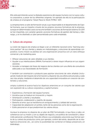 | 192 |                                                                              Capítulo 2
                                                                   EXPERIENCIAS EMPRESARIALES




Ello está permitiendo aunar la dilatada experiencia del equipo humano con la nueva cultu-
ra corporativa, a pesar de los diferentes orígenes. Un ejemplo de ello es la participación
de omplus en el programa “Great Place to Work PYMEs” 2011.

La empresa tiene un plan de formación anual, cuyo responsable es el departamento de Capi-
tal Humano, que se imparte a través de los propios recursos formativos de la empresa,
aunque en determinados casos se recurre también a acciones de formación externa. En 2011
se han impartido, con carácter general, acciones formativas de gestión del tiempo y lide-
razgo, y se ha diseñado un plan personalizado para cada empleado.



3. Cultura de empresa

La visión de negocio de omplus es llegar a ser un referente nacional como “learning solu-
tions partner” de sus clientes y aliados en metodologías y soluciones de aprendizaje cor-
porativo. Como misión se plantea ser una organización proactiva con un claro enfoque
comercial y de marketing para:

• Ofrecer soluciones de valor añadido a sus clientes.
• Ayudar a sus interlocutores (RRHH, Formación) a tener mayor influencia en sus organi-
  zaciones.
• Acceder a managers de líneas de negocio de los clientes con una oferta de consultoría
  adecuada a sus necesidades de formación.

Y también con orientación a producto para aportar soluciones de valor añadido (inclu-
yendo medición del impacto de la formación) y disponer de una oferta estructurada y cada
vez más amplia, mediante el desarrollo de una capacidad innovadora en creación de con-
tenidos y soluciones.

omplus sustenta el avance hacia los objetivos anteriores en un conjunto de valores que
son expresión de su cultura corporativa y capital humano:

•   Experiencia y formación del equipo humano.
•   Iniciativa que se traduce en innovación y mejora.
•   Orientación a cliente y resultados.
•   Participación, colaboración y espíritu de equipo.
•   Derecho al error, que se transforma en enriquecimiento y calidad del servicio.
•   Capacidad de adaptación al cambio, tanto de las personas como de la organización.
•   Estilo personal en el que predominan los valores éticos.

Aunque la empresa no dispone de un plan de RSE formalizado, sí que lleva a cabo, en
coherencia con su misión y con su objeto de negocio, una política de conciliación y desa-
rrollo personal y profesional. Para ello ofrece a sus empleados soluciones que forman par-
te de su cartera de productos como, por ejemplo, control del estrés, desarrollo de la inte-
ligencia emocional, etc., así como la posibilidad de combinar el trabajo presencial y el
teletrabajo.
 