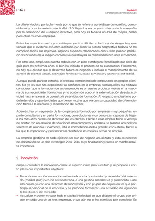 | 194 |                                                                               Capítulo 2
                                                                    EXPERIENCIAS EMPRESARIALES




La diferenciación, particularmente por lo que se refiere al aprendizaje compartido, comu-
nidades y posicionamiento en la Web 2.0, llegará a ser un punto fuerte de la compañía
por la convicción de su equipo directivo, pero hoy es todavía un área de mejora, como
para otras muchas empresas.

Entre los aspectos que hoy constituyen puntos débiles, o factores de riesgo, hay que
señalar que el evidente esfuerzo realizado por aunar la cultura corporativa todavía no ha
cumplido todos sus objetivos. Algunos aspectos relacionados con la web pueden produ-
cir distorsiones en la imagen corporativa que diluyan su posicionamiento ante el mercado.

Por otro lado, omplus no cuenta todavía con un plan estratégico formalizado que sirva de
guía para los próximos años, si bien ha iniciado el proceso de su elaboración. Finalmente,
no hay que olvidar que el desarrollo futuro de negocio, e incluso el mantenimiento de su
cartera de clientes actual, aconsejan fortalecer su base comercial y operativa en Madrid.

Aunque pueda parecer extraño, la principal competencia de omplus son los propios clien-
tes. No ya los que han depositado su confianza en la empresa, sino aquellos que todavía
consideran que la formación de sus empleados es un asunto propio, al menos en la mayo-
ría de sus necesidades formativas, y no acaban de aceptar la externalización de esta acti-
vidad hacia empresas de consultoría y servicios de formación. Al respecto omplus tiene por
delante retos y oportunidades que tienen mucho que ver con su capacidad de diferencia-
ción frente a la medianía y atomización del sector.

Además, hay un segmento de la competencia formado por empresas muy pequeñas, en
parte consultoras y en parte formadoras, con soluciones muy concretas, capaces de llegar
a los más altos niveles de dirección de los clientes. Frente a ellas omplus tiene la ventaja
de contar con un abanico de soluciones más completo y, además, se plantea una política
selectiva de alianzas. Finalmente, está la competencia de las grandes consultoras, frente a
las que la implicación y proximidad al cliente son las mejores armas de omplus.

La empresa gestiona en cada ejercicio un plan de negocio anualizado, y está en proceso
de elaboración de un plan estratégico 2012–2014, cuya finalización y puesta en marcha resul-
ta imperativa.



5. Innovación

omplus considera la innovación como un aspecto clave para su futuro y se propone a cor-
to plazo dos importantes objetivos:

• Pasar de una acción innovadora estimulada por la oportunidad y necesidad del merca-
  do (market pull) pero no sistematizada, a una gestión sistemática y planificada. Para
  ello cuenta ya con una Dirección de Innovación y con grupos de mejora en los que par-
  ticipa el personal de la empresa, y se propone formalizar una actividad de vigilancia
  tecnológica y del mercado.
• Actualizar y poner en valor todo el capital intelectual de que dispone el grupo, con ori-
  gen en cada una de las tres empresas, y que aún no se ha asimilado por completo. Se
 