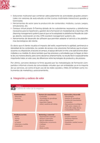 | 196 |                                                                                         Capítulo 2
                                                                         EXPERIENCIAS EMPRESARIALES




• Soluciones multicanal que combinan adecuadamente las actividades grupales presen-
  ciales con sesiones de auto-estudio on-line (cursos multimedia interactivos) guiadas y
  tutorizadas.
• Herramientas de autor para la producción de contenidos: módulos, cursos, juegos,
  simulaciones, etc.
• Campus virtual propio 3i-Training dotado de los subsistemas necesarios y plataformas
  necesarios para la impartición y gestión de la formación en modalidad de e-learning: LMS
  (learning management system) para el que se ha adoptado la plataforma Moodle de códi-
  go abierto, tutorización on-line, CMS (content management system), etc.
• Herramientas de desarrollo de software que permiten adaptar el servicio a las platafor-
  mas tecnológicas del cliente.

Es obvio que el cliente visualiza el impacto del estilo, experimenta la agilidad, pertinencia e
idoneidad de los contenidos, los canales de acceso a las soluciones formativas que la empre-
sa pone a su disposición, el acceso al campus, el apoyo del tutor on-line, o las aplicaciones desa-
rrolladas a su medida. Es obvio también que hay procesos y actividades que no llegan al clien-
te de una manera directa, pero como decíamos anteriormente, no resulta fácil ni especialmente
importante tratar, en este caso, de diferenciar entre tecnologías de producto y de proceso.

Por último, conviene destacar la firme apuesta por las metodologías de formación com-
partida e informal a través de comunidades virtuales que van embebidas ya en la mayoría
de sus servicios, así como el buen uso de las redes sociales y Web 2.0 también como ins-
trumentos de marketing y posicionamiento.



6. Integración y cadena de valor


          FIGURA 2

          Cadena de valor de la empresa

    Suministradores                Partners de conocimiento         Innovación y desarrollo
    - Materiales                   - Contenidos                     - Metodologías
    - Servicios                    - Tecnologías de aprendizaje     - Modelos de aprendizaje
    - Commodities                  - Software libre                 - Gestión del conocimiento
                                   - Seguridad e higiene            - Contenidos
                                   - Salud y medicina del trabajo   - Herramientas tecnológicas:
                                                                      LMS, autor, campus, etc.
                                                                    - Desarrollo código abierto
                                                                    - Comunidades virtuales


    Producto/servicio              Marketing y comercial            Clientes
    - Talent                       - Departamento comercial         - Grandes empresas
    - Norma                        - Partners comerciales           - Medianas empresas
    - Salud                        - Red de colaboradores           - Instituciones
    - eContent                     - Fidelización y recurrencia     - Hospitales, sanidad, mutuas
    - Soluciones a medida          - Catálogos                      - Alumnos
    - Consultoría                  - Eventos
                                   - Redes sociales
 