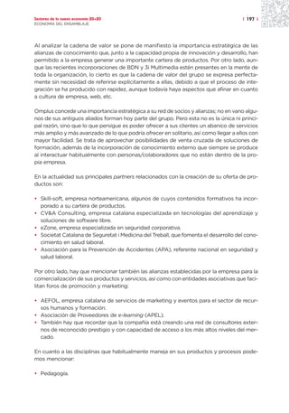 Sectores de la nueva economía 20+20                                                  | 197 |
ECONOMÍA DEL ENSAMBLAJE




Al analizar la cadena de valor se pone de manifiesto la importancia estratégica de las
alianzas de conocimiento que, junto a la capacidad propia de innovación y desarrollo, han
permitido a la empresa generar una importante cartera de productos. Por otro lado, aun-
que las recientes incorporaciones de BDN y 3i Multimedia estén presentes en la mente de
toda la organización, lo cierto es que la cadena de valor del grupo se expresa perfecta-
mente sin necesidad de referirse explícitamente a ellas, debido a que el proceso de inte-
gración se ha producido con rapidez, aunque todavía haya aspectos que afinar en cuanto
a cultura de empresa, web, etc.

Omplus concede una importancia estratégica a su red de socios y alianzas; no en vano algu-
nos de sus antiguos aliados forman hoy parte del grupo. Pero esta no es la única ni princi-
pal razón, sino que lo que persigue es poder ofrecer a sus clientes un abanico de servicios
más amplio y más avanzado de lo que podría ofrecer en solitario, así como llegar a ellos con
mayor facilidad. Se trata de aprovechar posibilidades de venta cruzada de soluciones de
formación, además de la incorporación de conocimiento externo que siempre se produce
al interactuar habitualmente con personas/colaboradores que no están dentro de la pro-
pia empresa.

En la actualidad sus principales partners relacionados con la creación de su oferta de pro-
ductos son:

• Skill-soft, empresa norteamericana, algunos de cuyos contenidos formativos ha incor-
  porado a su cartera de productos.
• CV&A Consulting, empresa catalana especializada en tecnologías del aprendizaje y
  soluciones de software libre.
• eZone, empresa especializada en seguridad corporativa.
• Societat Catalana de Seguretat i Medicina del Treball, que fomenta el desarrollo del cono-
  cimiento en salud laboral.
• Asociación para la Prevención de Accidentes (APA), referente nacional en seguridad y
  salud laboral.

Por otro lado, hay que mencionar también las alianzas establecidas por la empresa para la
comercialización de sus productos y servicios, así como con entidades asociativas que faci-
litan foros de promoción y marketing:

• AEFOL, empresa catalana de servicios de marketing y eventos para el sector de recur-
  sos humanos y formación.
• Asociación de Proveedores de e-learning (APEL).
• También hay que recordar que la compañía está creando una red de consultores exter-
  nos de reconocido prestigio y con capacidad de acceso a los más altos niveles del mer-
  cado.

En cuanto a las disciplinas que habitualmente maneja en sus productos y procesos pode-
mos mencionar:

• Pedagogía.
 