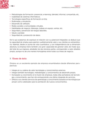 | 198 |                                                                              Capítulo 2
                                                                   EXPERIENCIAS EMPRESARIALES




•   Metodologías de formación: presencial, e-learning, blended, informal, compartida, etc.
•   Usabilidad de sistemas informáticos.
•   Tecnologías específicas de formación on-line.
•   Multimedia y simulación.
•   Desarrollo de software.
•   Redes sociales y comunidades virtuales.
•   Habilidades de negocio, liderazgo, trabajo en equipo, ventas, etc.
•   Seguridad y prevención de riesgos laborales.
•   Salud y sanidad.
•   Seguridad de y protección de datos.

De lo que acabamos de expresar en relación con su potencial integrador, se deduce que
la capacidad de omplus para aportar cualitativamente valor a sus clientes es extraordina-
ria. Además, desde un punto de vista cuantitativo, y con independencia de su dimensión
absoluta, la empresa tiene también una gran capacidad de generar valor, de modo que,
del total de sus ingresos, alrededor de dos terceras partes, corresponden a valor añadido
propio, aunque no de una manera homogénea entre todas sus líneas de negocio.



7. Claves de éxito

Omplus es un excelente ejemplo de empresa ensambladora desde diferentes pers-
pectivas:

• Integra en su cadena de valor tecnologías y conocimientos externos.
• Integra también tecnologías, metodologías y conocimientos de desarrollo propio.
• Ha basado su crecimiento en la fusión de empresas, todas ellas portadoras de tecnolo-
  gía y conocimiento, que han ido enriqueciendo una oferta integrada de servicios.
• Ofrece a sus clientes servicios de aprendizaje y conocimiento basados en tecnología que
  actúan como catalizador para la asimilación de nuevos conocimientos.
 