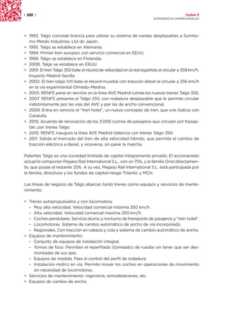 | 200 |                                                                                 Capítulo 2
                                                                      EXPERIENCIAS EMPRESARIALES




• 1993. Talgo concede licencia para utilizar su sistema de ruedas desplazables a Sumito-
  mo Metals Industries, Ltd de Japón.
• 1993. Talgo se establece en Alemania.
• 1994. Primer tren europeo con servicio comercial en EEUU.
• 1999. Talgo se establece en Finlandia.
• 2000. Talgo se establece en EEUU.
• 2001. El tren Talgo 350 bate el récord de velocidad en la red española al circular a 359 km/h.
  trayecto Madrid–Sevilla.
• 2002. El tren talgo XXI bate el récord mundial con tracción diesel al circular a 256 km/h
  en la vía experimental Olmedo–Medina.
• 2005. RENFE pone en servicio en la línea AVE Madrid–Lérida los nuevos trenes Talgo 350.
• 2007. RENFE presenta el Talgo 250, con rodadura desplazable que le permite circular
  indistintamente por las vías del AVE y por las de ancho convencional.
• 2009. Entra en servicio el “tren hotel”, un nuevo concepto de tren, que une Galicia con
  Cataluña.
• 2010. Acuerdo de renovación de los 3.000 coches de pasajeros que circulan por Kazajs-
  tán, por trenes Talgo.
• 2010. RENFE inaugura la línea AVE Madrid–Valencia con trenes Talgo 350.
• 2011. Salida al mercado del tren de alta velocidad híbrido, que permite el cambio de
  tracción eléctrica a diesel, y viceversa, sin parar la marcha.

Patentes Talgo es una sociedad limitada de capital íntegramente privado. El accionariado
actual lo componen Pegaso Rail International S.L., con un 75%, y la familia Oriol directamen-
te, que posee el restante 25%. A su vez, Pegaso Rail International S.L. está participada por
la familia, directivos y los fondos de capital-riesgo Trilantic y MCH.

Las líneas de negocio de Talgo abarcan tanto trenes como equipos y servicios de mante-
nimiento:

• Trenes autopropulsados y con locomotora:
  – Muy alta velocidad. Velocidad comercial máxima 350 km/h.
  – Alta velocidad. Velocidad comercial máxima 250 km/h.
  – Coches pendulares. Servicio diurno y nocturno de transporte de pasajeros y “tren hotel”.
  – Locomotoras. Sistema de cambio automático de ancho de vía incorporado.
  – Regionales. Con tracción en cabeza y cola y sistema de cambio automático de ancho.
• Equipos de mantenimiento:
  – Conjunto de equipos de instalación integral.
  – Tornos de foso. Permiten el reperfilado (torneado) de ruedas sin tener que ser des-
    montadas de sus ejes.
  – Equipos de medida. Para el control del perfil de rodadura.
  – Instalación motriz en vía. Permite mover los coches en operaciones de movimiento
    sin necesidad de locomotoras.
• Servicios de mantenimiento: ingeniería, remodelaciones, etc.
• Equipos de cambio de ancho.
 