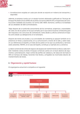 | 202 |                                                                                           Capítulo 2
                                                                                EXPERIENCIAS EMPRESARIALES




• Acreditaciones exigidas en cada país donde se exporta en materia de transporte y
  seguridad.

Además, la empresa cuenta con un equipo humano altamente cualificado en Técnicas de
Ensayos No Destructivos (END) de acuerdo a la norma UNE EN 473, e Inspectores de Cons-
trucciones Soldadas de acuerdo a la norma UNE 14618. Asimismo, certifica a la totalidad
de sus alrededor de 500 suministradores.

Talgo dispone de un profundo conocimiento de las normativas, exigencias y necesidades
de cada uno de los países en los que compite, por lo que está en buenas condiciones para
dar respuesta a los concursos de contratación, tanto desde su oficina comercial en Espa-
ña como desde sus delegaciones en el extranjero.

Dispone de trenes de prueba y sus actividades de marketing se apoyan también en la
presencia en ferias y exposiciones, en su comunicación a través de la web y, sobre todo,
en sus referencias en España y el resto de los países en los que sus productos y servicios
están presentes. RENFE, en el caso de España, constituye un ejemplo de su solvencia.

La labor comercial de la línea de negocio de equipos de mantenimiento se lleva a cabo tam-
bién mediante visitas al cliente. El equipo comercial cuenta con un buen abanico de argu-
mentos: automatización, mejor control de perfiles de rodadura y de reducción de hasta el
95% en tiempos de trabajo, haciendo más fáciles y amigables las incómodas labores de
mantenimiento de trenes.



2. Organización y capital humano

El organigrama actual de la compañía es el siguiente:



          FIGURA 1

          Organigrama de la empresa


                                                   Presidente




                                               Consejero Delegado




   Desarrollo        Desarrollo de Clientes-   Desarrollo       Máquinas                    Económico-
                                                                             Fabricación
   de Negocio           RENFE / ADIF           de Filiales      Auxiliares                  Financiero
 
