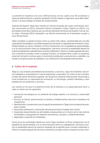 Sectores de la nueva economía 20+20                                                        | 203 |
ECONOMÍA DEL ENSAMBLAJE




La plantilla en España es de unas 1.200 personas, de las cuales unas 30 se dedican a
tareas de administración y gestión, alrededor de 120 a diseño e ingeniería, unos 480 a fabri-
cación y el resto trabaja en tareas de mantenimiento.

Además de España, Talgo tiene clientes en más de 25 países de cuatro continentes, ofici-
nas comerciales en EEUU, Alemania, Bosnia, Kazajstán e India y fábrica en EEUU. Los
principales recorridos cubiertos por sus trenes atraviesan territorios de España, Francia, Sui-
za, Italia y Portugal, EEUU, Kazajstán. Las oficinas comerciales en el extranjero ocupan a
unas 150 personas.

Talgo considera su equipo humano como su activo más valioso, caracterizado por una alta
capacitación tecnológica, una sólida experiencia, formación y capacidad de innovación y crea-
tividad. Desde sus inicios, mantiene un firme compromiso con la igualdad de oportunidades
y la no discriminación entre sus trabajadores. Asimismo, prioriza la estabilidad laboral (la
práctica totalidad de la plantilla tiene contrato indefinido) y ofrece un amplio paquete de servi-
cios y beneficios sociales a todo su equipo humano. La empresa lleva a cabo un programa
anual de formación continua para el crecimiento profesional y personal de su plantilla y ha
creado su propia escuela de soldadura, con certificación homologada externamente.



3. Cultura de la empresa

Talgo es una empresa proveedora de productos y servicios, capaz de implantar solucio-
nes integrales e innovadoras en nuevos segmentos y mercados. Su misión es ser la empre-
sa líder del sector ferroviario español, con presencia industrial internacional, reconocida a
nivel mundial por su capacidad de innovación, su tecnología, calidad, fiabilidad y valor
añadido de sus productos y servicios.

Los valores en los que se sustenta el éxito de la empresa y su capacidad para llevar a
cabo su misión son los siguientes:

• Innovación tecnológica en un ambiente de trabajo abierto a la iniciativa y creatividad
  personal.
• Servicio al cliente, garantizando la calidad y estableciendo relaciones duraderas de
  cooperación.
• Identificación y compromiso, por el orgullo de pertenecer a Talgo como empresa de pres-
  tigio mundial.
• Desarrollo profesional y motivación del personal hacia el trabajo bien hecho.
• Integridad, desarrollando las actividades empresariales en el marco de la más estricta
  honestidad y conjugando los objetivos económicos, sociales y medioambientales.
• Seguridad y salud de los empleados.

Como ya se ha comentado, desde sus inicios Talgo mantiene un firme compromiso con la
igualdad de oportunidades y la no discriminación entre sus trabajadores. Asimismo, prio-
riza la estabilidad laboral (la práctica totalidad de la plantilla tiene contrato indefinido) y
ofrece un amplio paquete de servicios y beneficios sociales a todo su equipo humano. Aun-
 