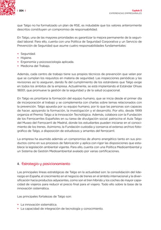 | 204 |                                                                                Capítulo 2
                                                                     EXPERIENCIAS EMPRESARIALES




que Talgo no ha formalizado un plan de RSE, es indudable que los valores anteriormente
descritos constituyen un compromiso de responsabilidad.

En Talgo, una de las mayores prioridades es garantizar la mejora permanente de la seguri-
dad laboral. Para ello, cuenta con una Política de Seguridad Corporativa y un Servicio de
Prevención de Seguridad que asume cuatro responsabilidades fundamentales:

•   Seguridad.
•   Higiene.
•   Ergonomía y psicosociología aplicada.
•   Medicina del Trabajo.

Además, cada centro de trabajo tiene sus propios técnicos de prevención que velan por
que se cumplan los requisitos en materia de seguridad. Las inspecciones periódicas y las
revisiones así lo aseguran, dando fe del cumplimiento de los estándares que Talgo exige
en todos los ámbitos de la empresa. Actualmente, se está implantando el Estándar Ohsas
18001, que promueve la gestión de la seguridad y de la salud ocupacional.

En Talgo es prioritaria la formación del equipo humano, que se inicia desde el primer día
de incorporación al trabajo y se complementa con charlas sobre temas relacionados con
la prevención. Talgo apuesta por su equipo humano, por lo que las personas son capaces
de hacer, apoyando la formación, la investigación y el desarrollo. Por ello, desde 1999
organiza el Premio Talgo a la Innovación Tecnológica. Además, colabora con la Fundación
de los Ferrocarriles Españoles en su tarea de divulgación social: patrocina el Aula Talgo
del Museo del Ferrocarril de Madrid, donde los estudiantes pueden iniciarse en el conoci-
miento de los trenes. Asimismo, la Fundación custodia y conserva el extenso archivo foto-
gráfico de Talgo, a disposición de estudiosos y amantes del ferrocarril.

La empresa ha asumido además un compromiso de ahorro energético tanto en sus pro-
ductos como en sus procesos de fabricación y aplica con rigor las disposiciones que esta-
blece la legislación ambiental vigente. Para ello, cuenta con una Política Medioambiental y
un Sistema de Gestión Medioambiental avalado por varias certificaciones.



4. Estrategia y posicionamiento

Las principales líneas estratégicas de Talgo en la actualidad son: la consolidación del lide-
razgo en España, el crecimiento en el negocio de trenes en el ámbito internacional y la diver-
sificación hacia productos adyacentes, como son el tren híbrido y los coches de mayor capa-
cidad de viajeros para reducir el precio final para el viajero. Todo ello sobre la base de la
innovación sistemática.

Las principales fortalezas de Talgo son:

• La innovación sistemática.
• La capacidad de integración de tecnología y conocimiento.
 