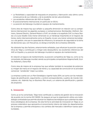 Sectores de la nueva economía 20+20                                                 | 205 |
ECONOMÍA DEL ENSAMBLAJE




• La flexibilidad y capacidad de respuesta en proyectos y fabricación; esto último como
  consecuencia de sus métodos y de la excelente red de subcontratistas.
• Las excelentes referencias del AVE en España.
• El posicionamiento internacional, en particular en EEUU.
• La posición de liderazgo mundial en equipos de mantenimiento.

Como área de mejora hay que señalar su pequeña dimensión en relación con su compe-
tencia internacional, los gigantes europeos o norteamericanos: Bombardier, Alsthom, Sie-
mens, General Electric, General Motors o FIAT; sin olvidar a la española CAF, la checa Sko-
da o la suiza Stadler. Esta menor dimensión es un hándicap importante en el negocio de
trenes, tanto internacionalmente como en España, no por una menor solvencia tecnológi-
ca o de gestión, sino por la capacidad de influencia y la sensación de seguridad en la toma
de decisiones que, con frecuencia, se otorga al tamaño de la empresa ofertante.

No obstante hay dos factores, anteriormente señalados, que refuerzan la posición compe-
titiva de Talgo y contribuyen a mitigar este desequilibrio: las excelentes referencias del
AVE en España y su posición de liderazgo mundial en equipos de mantenimiento.

En relación al negocio de mantenimiento, la posición competitiva de Talgo es, como se ha
comentado, de liderazgo mundial, siendo sus principales competidores Hegenscheidt, Scul-
for, Rafamet y Dano-Rail.

Como área de mejora de la empresa hay que señalar también la necesidad de potenciar
su imagen de marca en el negocio de trenes y su capacidad de convicción en la actividad
comercial, “vendiendo” mejor sus éxitos.

La empresa cuenta con un Plan Estratégico vigente hasta 2014, así como con las metodo-
logías de planificación, seguimiento y control correspondientes, cuadros de mando indi-
cadores, etc. Además hay un Business Plan anual y un sistema de planificación y gestión
de proyectos.



5. Innovación

Como ya se ha comentado, Talgo tiene certificado su sistema de gestión de la innovación
de acuerdo con la norma ISO 16000. Se asegura así que la organización utiliza una meto-
dología contrastada que permite alcanzar los objetivos tecnológicos que sustentan los obje-
tivos estratégicos de la empresa. De esta forma la actividad de innovación en Talgo es un
proceso sistemático que aprovecha el conocimiento interno de todos los departamentos
de la empresa y permite anticiparse a los cambios del mercado e identificar nuevas opor-
tunidades.
 