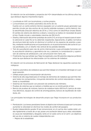 Sectores de la nueva economía 20+20                                                   | 207 |
ECONOMÍA DEL ENSAMBLAJE




En relación con las actividades y proyectos de I+D+i desarrollados en los últimos años hay
que destacar algunos importantes logros:

• La entrada en AVE con locomotoras y coches propios.
• La locomotora con cambio automático de ancho de vía.
  Cuenta con un coche extremo técnico equipado con un potente grupo generador que
  permite circular por dos anchos de vía (ancho estándar europeo y ancho ibérico), tan-
  to electrificada (tracción eléctrica de 25 Kv y 3 Kv) como sin electrificar (modo diesel).
  El cambio de sistema de eléctrico a diesel y viceversa se realiza sin necesidad de parar
  el tren. Puede circular a velocidades máximas de 250 Km/h.
• Diseño y fabricación del primer prototipo de coche 2+3, en el que el espacio para el asien-
  to adicional en cada fila se ha obtenido respetando, lógicamente, el gálibo normativo
  de anchura total del coche sin disminuir el confort en los espacios de asientos y pasi-
  llos, mediante modificaciones en la pendulación, en el posicionamiento del coche en cur-
  vas peraltadas y en un diseño más vertical de las paredes laterales.
• Tren de auscultación para vías de ancho internacional, cuyas principales funciones son
  la auscultación dinámica y geométrica de vía y catenaria, la comprobación y supervi-
  sión de sistemas de señalización y de comunicación tren–tierra, etc.
• Finalmente, hay que señalar que Talgo ha registrado unas 90 patentes (algunas ya libres)
  entre las que destacan las relacionadas con los sistemas de rodadura.

En relación con los procesos de fabricación de Talgo destacan las siguientes avances tec-
nológicos:

• Sistema automático de soldadura que permite trabajar en el bastidor del bogie en cual-
  quier posición.
• Utillaje propio para la mecanización del aluminio.
• Sistema de alta seguridad para el montaje de elementos de rodadura que permite inte-
  grar todos los componentes, incluyendo elementos de control redundantes y asegu-
  rando su trazabilidad.
• Sistemas de mecanización con precisión de centésima de milímetro.
• Pruebas de sistemas que se realizan a medida que se va construyendo el tren.
• Bancos de pruebas de motores, bancos de rodadura hasta 400 km/h, bancos de siste-
  mas eléctricos, equipos de control de amortiguadores, bancos de equilibrado de roda-
  duras, etc.

Las principales tecnologías de desarrollo propio que Talgo incorpora en sus productos
son:

• Pendulación. Los trenes pendulares tienen el objetivo de inclinarse al paso por curva para
  aumentar la velocidad sin disminuir los niveles de confort del pasajero.
• Rueda independiente guiada. El eje convencional, en el cual las dos ruedas están uni-
  das rígidamente a través de un eje, posee una oscilación lateral que a altas velocidades
  es causa de inestabilidad y desgaste, tanto en la rueda como en el carril. Los objetivos
  del uso de un sistema de ruedas independientes son:
  – Mejora de la estabilidad.
 