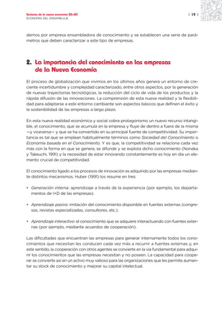 Sectores de la nueva economía 20+20                                                    | 19 |
ECONOMÍA DEL ENSAMBLAJE




demos por empresa ensambladora de conocimiento y se establecen una serie de pará-
metros que deben caracterizar a este tipo de empresas.




2. La importancia del conocimiento en las empresas
   de la Nueva Economía
El proceso de globalización que vivimos en los últimos años genera un entorno de cre-
ciente incertidumbre y complejidad caracterizado, entre otros aspectos, por la generación
de nuevas trayectorias tecnológicas, la reducción del ciclo de vida de los productos y la
rápida difusión de las innovaciones. La comprensión de esta nueva realidad y la flexibili-
dad para adaptarse a este entorno cambiante son aspectos básicos que definen el éxito y
la sostenibilidad de las empresas a largo plazo.

En esta nueva realidad económica y social cobra protagonismo un nuevo recurso intangi-
ble, el conocimiento, que se acumula en la empresa y fluye de dentro a fuera de la misma
—y viceversa— y que se ha convertido en su principal fuente de competitividad. Su impor-
tancia es tal que se emplean habitualmente términos como Sociedad del Conocimiento o
Economía basada en el Conocimiento. Y es que, la competitividad se relaciona cada vez
más con la forma en que se genera, se difunde y se explota dicho conocimiento (Nonaka
y Takeuchi, 1991) y la necesidad de estar innovando constantemente es hoy en día un ele-
mento crucial de competitividad.

El conocimiento ligado a los procesos de innovación es adquirido por las empresas median-
te distintos mecanismos. Huber (1991) los resume en tres:

• Generación interna: aprendizaje a través de la experiencia (por ejemplo, los departa-
  mentos de I+D de las empresas).

• Aprendizaje pasivo: imitación del conocimiento disponible en fuentes externas (congre-
  sos, revistas especializadas, consultores, etc.).

• Aprendizaje interactivo: el conocimiento que se adquiere interactuando con fuentes exter-
  nas (por ejemplo, mediante acuerdos de cooperación).

Las dificultades que encuentran las empresas para generar internamente todos los cono-
cimientos que necesitan les conducen cada vez más a recurrir a fuentes externas y, en
este sentido, la cooperación con otros agentes se convierte en la vía fundamental para adqui-
rir los conocimientos que las empresas necesitan y no poseen. La capacidad para coope-
rar se convierte así en un activo muy valioso para las organizaciones que les permite aumen-
tar su stock de conocimiento y mejorar su capital intelectual.
 
