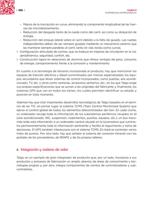 | 208 |                                                                               Capítulo 2
                                                                    EXPERIENCIAS EMPRESARIALES




  – Mejora de la inscripción en curva, eliminando la componente longitudinal de las fuer-
    zas de microdeslizamiento.
  – Reducción del desgaste tanto de la rueda como del carril, así como su disipación de
    energía.
  – Reducción del empuje lateral sobre el carril debido a la falta de guiado. Las ruedas
    independientes deben de ser siempre guiadas mediante un mecanismo externo que
    las mantiene siempre paralelas al carril, tanto en vías rectas como curvas.
• Configuración articulada de coches, que se traduce en mejoras de circulación en la vía,
  aerodinámica, seguridad, confort, etc.
• Construcción ligera en aleaciones de aluminio que ofrece ventajas de peso, consumo
  de energía, comportamiento frente a la corrosión y mantenimiento.

En cuanto a la tecnología de terceros incorporada al producto, hay que mencionar los
equipos de tracción eléctrica y diesel suministrados por marcas especializadas; los equi-
pos secundarios que llevan sistemas de control incorporados, como puertas, aire acondi-
cionado, TV, etc. y otros como ventanas, accesorios sanitarios, etc., en los que Talgo exige
sus propias especificaciones que se suman a las originales del fabricante y, finalmente, los
sistemas GPS que van en todos los trenes, los cuales permiten identificar su estado y
posición en todo momento.

Además hay que citar importantes desarrollos tecnológicos de Talgo basados en el domi-
nio de las TIC: en primer lugar, el sistema TCMS (Train Control Monitorzed System) que
ejerce el control global de todos los elementos telecontrolados del tren. En cada coche,
un ordenador recoge toda la información de los subsistemas periféricos situados en él
(aire acondicionado, WC, suspensión, rodamientos, puertas, equipos, etc.); un bus trans-
mite toda esta información a un ordenador central situado en la locomotora que suminis-
tra permanentemente toda la información pertinente y facilita el seguimiento y toma de
decisiones. El GPS también interacciona con el sistema TCMS. En total se controlan varios
miles de puntos. Por otro lado, hay que señalar el sistema de conexión Intranet con los
portales de los proveedores, de RENFE y de los propios talleres.



6. Integración y cadena de valor

Talgo en un ejemplo de gran integrador de producto que, por un lado, incorpora a sus
productos y procesos de fabricación un amplio abanico de áreas de conocimiento y tec-
nologías propias y, por otro, integra componentes de cientos de suministradores y sub-
contratistas.
 