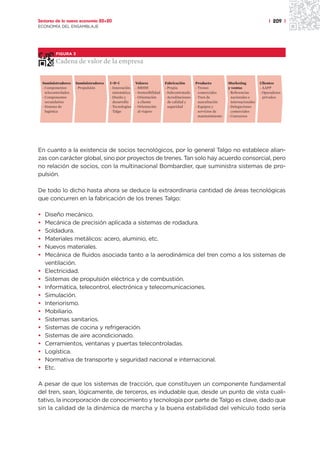 Sectores de la nueva economía 20+20                                                                                                        | 209 |
ECONOMÍA DEL ENSAMBLAJE




            FIGURA 3

            Cadena de valor de la empresa


    Suministradores     Suministradores   I+D+i           Valores            Fabricación        Producto          Marketing           Clientes
    - Componentes       - Propulsión      - Innovación    - RRHH             - Propia           - Trenes          y ventas            - AAPP
      telecontrolados                       sistemática   - Sostenibilidad   - Subcontratada      comerciales     - Referencias       - Operadores
    - Componentes                         - Diseño y      - Orientación      - Acreditaciones   - Tren de           nacionales e        privados
      secundarios                           desarrollo      a cliente          de calidad y       auscultación      internacionales
    - Sistema de                          - Tecnologías   - Orientación        seguridad        - Equipos y       - Delegaciones
      logística                             Talgo           al viajero                            servicios de      comerciales
                                                                                                  mantenimiento   - Concursos




En cuanto a la existencia de socios tecnológicos, por lo general Talgo no establece alian-
zas con carácter global, sino por proyectos de trenes. Tan solo hay acuerdo consorcial, pero
no relación de socios, con la multinacional Bombardier, que suministra sistemas de pro-
pulsión.

De todo lo dicho hasta ahora se deduce la extraordinaria cantidad de áreas tecnológicas
que concurren en la fabricación de los trenes Talgo:

•    Diseño mecánico.
•    Mecánica de precisión aplicada a sistemas de rodadura.
•    Soldadura.
•    Materiales metálicos: acero, aluminio, etc.
•    Nuevos materiales.
•    Mecánica de fluidos asociada tanto a la aerodinámica del tren como a los sistemas de
     ventilación.
•    Electricidad.
•    Sistemas de propulsión eléctrica y de combustión.
•    Informática, telecontrol, electrónica y telecomunicaciones.
•    Simulación.
•    Interiorismo.
•    Mobiliario.
•    Sistemas sanitarios.
•    Sistemas de cocina y refrigeración.
•    Sistemas de aire acondicionado.
•    Cerramientos, ventanas y puertas telecontroladas.
•    Logística.
•    Normativa de transporte y seguridad nacional e internacional.
•    Etc.

A pesar de que los sistemas de tracción, que constituyen un componente fundamental
del tren, sean, lógicamente, de terceros, es indudable que, desde un punto de vista cuali-
tativo, la incorporación de conocimiento y tecnología por parte de Talgo es clave, dado que
sin la calidad de la dinámica de marcha y la buena estabilidad del vehículo todo sería
 