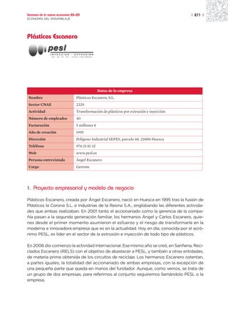 Sectores de la nueva economía 20+20                                                     | 211 |
ECONOMÍA DEL ENSAMBLAJE




Plásticos Escanero




                                               Datos de la empresa
Nombre                          Plásticos Escanero, S.L.
Sector CNAE                     2229
Actividad                       Transformación de plásticos por extrusión e inyección
Número de empleados             40
Facturación                     5 millones ¤
Año de creación                 1995
Dirección                       Polígono Industrial SEPES, parcela 48. 22006 Huesca
Teléfono                        974 21 81 32
Web                             www.pesl.es
Persona entrevistada            Ángel Escanero
Cargo                           Gerente




1. Proyecto empresarial y modelo de negocio

Plásticos Escanero, creada por Ángel Escanero, nació en Huesca en 1995 tras la fusión de
Plásticos la Corona S.L. e Industrias de la Resina S.A., englobando las diferentes activida-
des que ambas realizaban. En 2001 tanto el accionariado como la gerencia de la compa-
ñía pasan a la segunda generación familiar, los hermanos Ángel y Carlos Escanero, quie-
nes desde el primer momento asumieron el esfuerzo y el riesgo de transformarla en la
moderna e innovadora empresa que es en la actualidad. Hoy en día, conocida por el acró-
nimo PESL, es líder en el sector de la extrusión e inyección de todo tipo de plásticos.

En 2006 dio comienzo la actividad internacional. Ese mismo año se creó, en Sariñena, Reci-
clados Escanero (RELS) con el objetivo de abastecer a PESL, y también a otras entidades,
de materia prima obtenida de los circuitos de reciclaje. Los hermanos Escanero ostentan,
a partes iguales, la totalidad del accionariado de ambas empresas, con la excepción de
una pequeña parte que queda en manos del fundador. Aunque, como vemos, se trata de
un grupo de dos empresas, para referirnos al conjunto seguiremos llamándolo PESL o la
empresa.
 