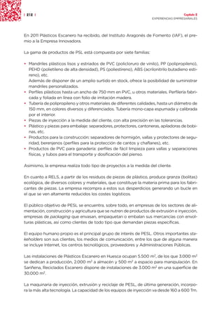 | 212 |                                                                               Capítulo 2
                                                                    EXPERIENCIAS EMPRESARIALES




En 2011 Plásticos Escanero ha recibido, del Instituto Aragonés de Fomento (IAF), el pre-
mio a la Empresa Innovadora.

La gama de productos de PSL está compuesta por siete familias:

• Mandriles plásticos lisos y estriados de PVC (policloruro de vinilo), PP (polipropileno),
  PEHD (polietileno de alta densidad), PS (poliestireno), ABS (acrilonitrilo butadieno esti-
  reno), etc.
  Además de disponer de un amplio surtido en stock, ofrece la posibilidad de suministrar
  mandriles personalizados.
• Perfiles plásticos hasta un ancho de 750 mm en PVC, u otros materiales. Perfilería fabri-
  cada y foliada en línea con folio de imitación madera.
• Tubería de polipropileno y otros materiales de diferentes calidades, hasta un diámetro de
  150 mm, en colores diversos y diferenciados. Tubería mono-capa espumada y calibrada
  por el interior.
• Piezas de inyección a la medida del cliente, con alta precisión en las tolerancias.
• Plástico y piezas para embalaje: separadores, protectores, cantoneras, apiladoras de bobi-
  nas, etc.
• Productos para la construcción: separadores de hormigón, vallas y protectores de segu-
  ridad, berenjenos (perfiles para la protección de cantos y chaflanes), etc.
• Productos de PVC para ganadería: perfiles de fácil limpieza para vallas y separaciones
  físicas, y tubos para el transporte y dosificación del pienso.

Asimismo, la empresa realiza todo tipo de proyectos a la medida del cliente.

En cuanto a RELS, a partir de los residuos de piezas de plástico, produce granza (bolitas)
ecológica, de diversos colores y materiales, que constituye la materia prima para los fabri-
cantes de piezas. La empresa recompra a estos sus desperdicios generando un bucle en
el que se ven altamente reducidos los costes logísticos.

El público objetivo de PESL se encuentra, sobre todo, en empresas de los sectores de ali-
mentación, construcción y agricultura que se nutren de productos de extrusión e inyección,
empresas de packaging que envasan, empaquetan o embalan sus mercancías con envol-
turas plásticas, así como clientes de todo tipo que demandan piezas específicas.

El equipo humano propio es el principal grupo de interés de PESL. Otros importantes sta-
keholders son sus clientes, los medios de comunicación, entre los que de alguna manera
se incluye Internet, los centros tecnológicos, proveedores y Administraciones Públicas.

Las instalaciones de Plásticos Escanero en Huesca ocupan 5.500 m2, de los que 3.000 m2
se dedican a producción, 2.000 m2 a almacén y 500 m2 a espacio para manipulación. En
Sariñena, Reciclados Escanero dispone de instalaciones de 3.000 m2 en una superficie de
30.000 m2.

La maquinaria de inyección, extrusión y reciclaje de PESL, de última generación, incorpo-
ra la más alta tecnología. La capacidad de los equipos de inyección va desde 160 a 600 Tm.
 