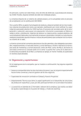 Sectores de la nueva economía 20+20                                                 | 213 |
ECONOMÍA DEL ENSAMBLAJE




En extrusión, cuenta con siete líneas, cinco de ellas de doble eje, cuya producción alcanza
las 4.500 Tm/año; dispone también de taller de moldeado propio.

La empresa dispone de un sistema de calidad propio y, en la actualidad, está en proceso
de acreditación con la certificación ISO 9000.

Por su parte, RESL es gestor homologado de residuos y dispone también de los más moder-
nos sistemas de producción como, por ejemplo, clasificación por visión artificial. Su capa-
cidad de granceado alcanza los 1.000 kg/hora. El proceso de reciclado parte de la recu-
peración y selección, para pasar a la separación, trituración y granceado en fábrica y
salida a venta y distribución. Además de obtener su materia prima, residuos plásticos, de
suministradores habituales (normalmente empresas industriales), también se nutre de pro-
veedores ocasionales (puntos limpios e incluso de particulares) que contactan con la empre-
sa a través de su web.

La fuerza comercial de la empresa descansa en los dos gerentes y dos delegados que atien-
den, respectivamente, el mercado francés y el de Alemania y Austria. Internet es el princi-
pal canal de marketing y comercialización, tanto de PESL como de RELS; de hecho la
actividad comercial no consiste tanto en la venta “a puerta fría” como en la atención a
la demanda procedente de la Red. La empresa se apoya, en menor medida, en publicidad
en revistas especializadas.



2. Organización y capital humano

En el organigrama de la compañía, que se muestra a continuación, hay algunos aspectos
a destacar:

• Gerencia compartida entre los dos hermanos Escanero, que se proyecta especialmente
  hacia el área comercial y hacia la gestión de los dos negocios.

• Capacidad de innovación centrada en Calidad y Nuevos Proyectos.

• Departamento Técnico que tiene un papel significativo en el desarrollo de soluciones
  de producción específicas y que, por ello, participa también en la actividad innovadora.

• La presencia en plantilla de un formador, veterano de la empresa, que realiza una labor
  de ayuda al aprendizaje en el puesto de trabajo, a modo de coaching.
 