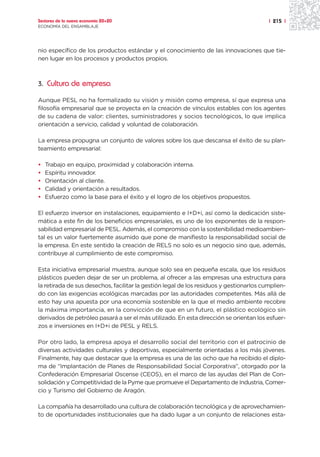 Sectores de la nueva economía 20+20                                                      | 215 |
ECONOMÍA DEL ENSAMBLAJE




nio específico de los productos estándar y el conocimiento de las innovaciones que tie-
nen lugar en los procesos y productos propios.



3. Cultura de empresa

Aunque PESL no ha formalizado su visión y misión como empresa, sí que expresa una
filosofía empresarial que se proyecta en la creación de vínculos estables con los agentes
de su cadena de valor: clientes, suministradores y socios tecnológicos, lo que implica
orientación a servicio, calidad y voluntad de colaboración.

La empresa propugna un conjunto de valores sobre los que descansa el éxito de su plan-
teamiento empresarial:

•   Trabajo en equipo, proximidad y colaboración interna.
•   Espíritu innovador.
•   Orientación al cliente.
•   Calidad y orientación a resultados.
•   Esfuerzo como la base para el éxito y el logro de los objetivos propuestos.

El esfuerzo inversor en instalaciones, equipamiento e I+D+i, así como la dedicación siste-
mática a este fin de los beneficios empresariales, es uno de los exponentes de la respon-
sabilidad empresarial de PESL. Además, el compromiso con la sostenibilidad medioambien-
tal es un valor fuertemente asumido que pone de manifiesto la responsabilidad social de
la empresa. En este sentido la creación de RELS no solo es un negocio sino que, además,
contribuye al cumplimiento de este compromiso.

Esta iniciativa empresarial muestra, aunque solo sea en pequeña escala, que los residuos
plásticos pueden dejar de ser un problema, al ofrecer a las empresas una estructura para
la retirada de sus desechos, facilitar la gestión legal de los residuos y gestionarlos cumplien-
do con las exigencias ecológicas marcadas por las autoridades competentes. Más allá de
esto hay una apuesta por una economía sostenible en la que el medio ambiente recobre
la máxima importancia, en la convicción de que en un futuro, el plástico ecológico sin
derivados de petróleo pasará a ser el más utilizado. En esta dirección se orientan los esfuer-
zos e inversiones en I+D+i de PESL y RELS.

Por otro lado, la empresa apoya el desarrollo social del territorio con el patrocinio de
diversas actividades culturales y deportivas, especialmente orientadas a los más jóvenes.
Finalmente, hay que destacar que la empresa es una de las ocho que ha recibido el diplo-
ma de “Implantación de Planes de Responsabilidad Social Corporativa”, otorgado por la
Confederación Empresarial Oscense (CEOS), en el marco de las ayudas del Plan de Con-
solidación y Competitividad de la Pyme que promueve el Departamento de Industria, Comer-
cio y Turismo del Gobierno de Aragón.

La compañía ha desarrollado una cultura de colaboración tecnológica y de aprovechamien-
to de oportunidades institucionales que ha dado lugar a un conjunto de relaciones esta-
 