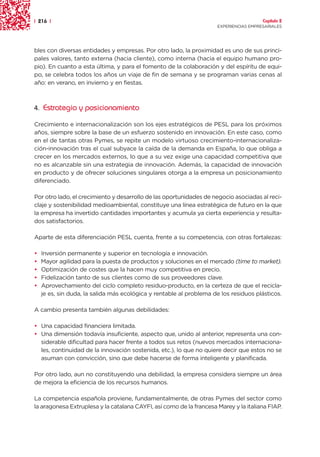 | 216 |                                                                                Capítulo 2
                                                                     EXPERIENCIAS EMPRESARIALES




bles con diversas entidades y empresas. Por otro lado, la proximidad es uno de sus princi-
pales valores, tanto externa (hacia cliente), como interna (hacia el equipo humano pro-
pio). En cuanto a esta última, y para el fomento de la colaboración y del espíritu de equi-
po, se celebra todos los años un viaje de fin de semana y se programan varias cenas al
año: en verano, en invierno y en fiestas.



4. Estrategia y posicionamiento

Crecimiento e internacionalización son los ejes estratégicos de PESL para los próximos
años, siempre sobre la base de un esfuerzo sostenido en innovación. En este caso, como
en el de tantas otras Pymes, se repite un modelo virtuoso crecimiento-internacionaliza-
ción-innovación tras el cual subyace la caída de la demanda en España, lo que obliga a
crecer en los mercados externos, lo que a su vez exige una capacidad competitiva que
no es alcanzable sin una estrategia de innovación. Además, la capacidad de innovación
en producto y de ofrecer soluciones singulares otorga a la empresa un posicionamiento
diferenciado.

Por otro lado, el crecimiento y desarrollo de las oportunidades de negocio asociadas al reci-
claje y sostenibilidad medioambiental, constituye una línea estratégica de futuro en la que
la empresa ha invertido cantidades importantes y acumula ya cierta experiencia y resulta-
dos satisfactorios.

Aparte de esta diferenciación PESL cuenta, frente a su competencia, con otras fortalezas:

•   Inversión permanente y superior en tecnología e innovación.
•   Mayor agilidad para la puesta de productos y soluciones en el mercado (time to market).
•   Optimización de costes que la hacen muy competitiva en precio.
•   Fidelización tanto de sus clientes como de sus proveedores clave.
•   Aprovechamiento del ciclo completo residuo-producto, en la certeza de que el recicla-
    je es, sin duda, la salida más ecológica y rentable al problema de los residuos plásticos.

A cambio presenta también algunas debilidades:

• Una capacidad financiera limitada.
• Una dimensión todavía insuficiente, aspecto que, unido al anterior, representa una con-
  siderable dificultad para hacer frente a todos sus retos (nuevos mercados internaciona-
  les, continuidad de la innovación sostenida, etc.), lo que no quiere decir que estos no se
  asuman con convicción, sino que debe hacerse de forma inteligente y planificada.

Por otro lado, aun no constituyendo una debilidad, la empresa considera siempre un área
de mejora la eficiencia de los recursos humanos.

La competencia española proviene, fundamentalmente, de otras Pymes del sector como
la aragonesa Extruplesa y la catalana CAYFI, así como de la francesa Marey y la italiana FIAP.
 